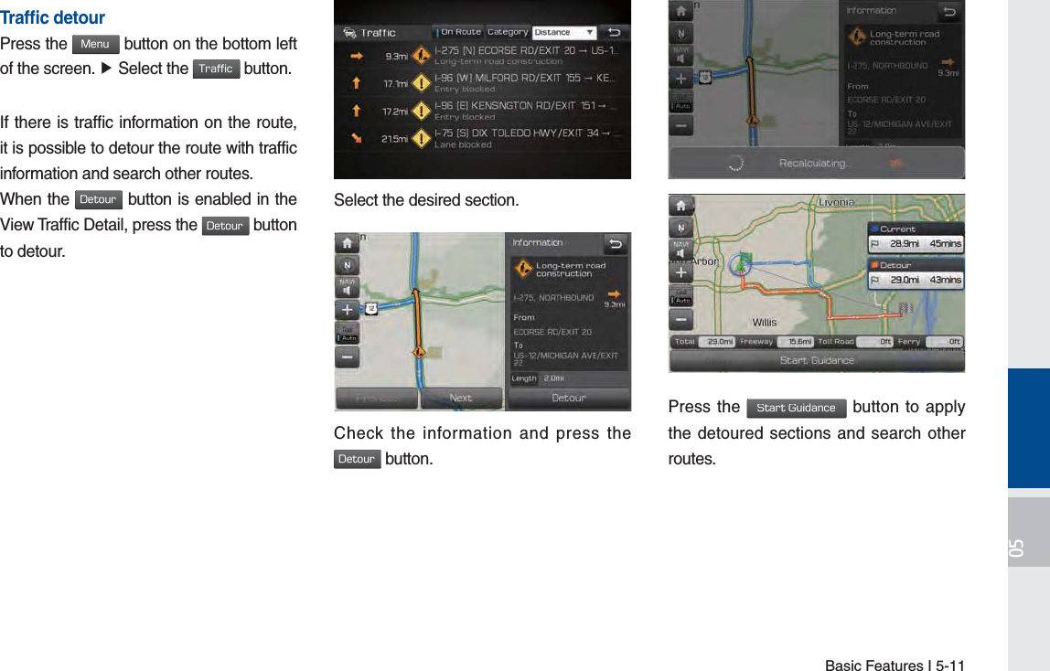 Basic Features I 5-11Trafﬁ c detourPress the .FOV button on the bottom left of the screen. Ɔ Select the 5SBGGJD button.If there is traffic information on the route, it is possible to detour the route with traffic information and search other routes.When the %FUPVS button is enabled in the View Traffic Detail, press the %FUPVS button to detour.on.Select the desired section..Check the information and press the %FUPVS button.Press the 4UBSU(VJEBODF button to apply the detoured sections and search other routes.H_FS_G4.0[EN] Part5.indd   5-11 2015-01-21   오전 10:58:57
