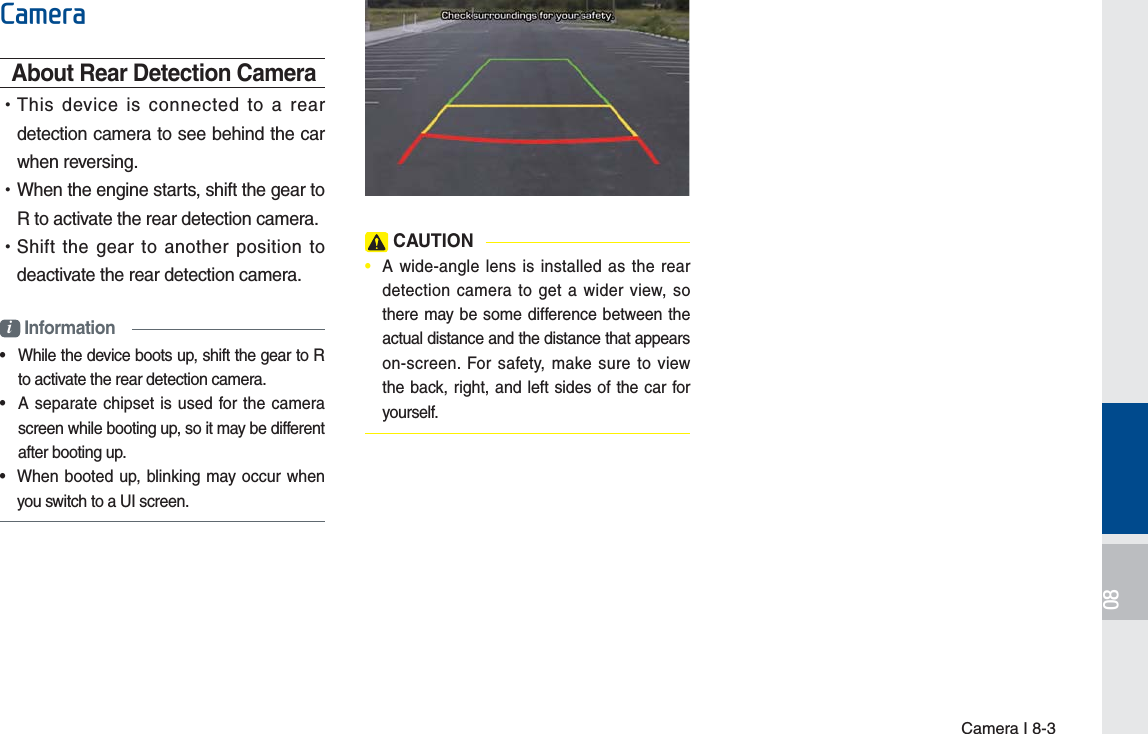 Camera I 8-3&amp;DPHUDAbout Rear Detection Camera •This device is connected to a rear detection camera to see behind the car when reversing. •When the engine starts, shift the gear to R to activate the rear detection camera. •Shift the gear to another position to deactivate the rear detection camera.i Information•  While the device boots up, shift the gear to R to activate the rear detection camera.•  A separate chipset is used for the camera screen while booting up, so it may be different after booting up.•  When booted up, blinking may occur when you switch to a UI screen. CAUTION•  A wide-angle lens is installed as the rear detection camera to get a wider view, so there may be some difference between the actual distance and the distance that appears on-screen. For safety, make sure to view the back, right, and left sides of the car for yourself. H_FS_G4.0[EN] Part8.indd   8-3 2015-01-21   오후 1:13:33