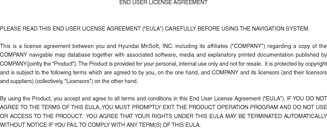 END USER LICENSE AGREEMENTPLEASE READ THIS END USER LICENSE AGREEMENT (“EULA”) CAREFULLY BEFORE USING THE NAVIGATION SYSTEM.This is a license agreement between you and Hyundai MnSoft, INC. including its affiliates (“COMPANY”) regarding a copy of the COMPANY navigable map database together with associated software, media and explanatory printed documentation published by COMPANY(jointly the “Product”). The Product is provided for your personal, internal use only and not for resale.  It is protected by copyright and is subject to the following terms which are agreed to by you, on the one hand, and COMPANY and its licensors (and their licensors and suppliers) (collectively, “Licensors”) on the other hand.By using the Product, you accept and agree to all terms and conditions in this End User License Agreement (“EULA”). IF YOU DO NOT AGREE TO THE TERMS OF THIS EULA, YOU MUST PROMPTLY EXIT THE PRODUCT OPERATION PROGRAM AND DO NOT USE OR ACCESS TO THE PRODUCT.  YOU AGREE THAT YOUR RIGHTS UNDER THIS EULA MAY BE TERMINATED AUTOMATICALLY WITHOUT NOTICE IF YOU FAIL TO COMPLY WITH ANY TERM(S) OF THIS EULA. 