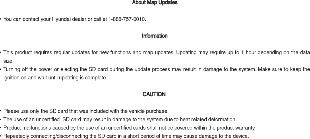  About Map Updates  •You can contact your Hyundai dealer or call at 1-888-757-0010. Information •This product requires regular updates for new functions and map updates. Updating may require up to 1 hour depending on the data size. •Turning off the power or ejecting the SD card during the update process may result in damage to the system. Make sure to keep the ignition on and wait until updating is complete.  CAUTION  •Please use only the SD card that was included with the vehicle purchase.  •The use of an uncertified  SD card may result in damage to the system due to heat related deformation. •Product malfunctions caused by the use of an uncertified cards shall not be covered within the product warranty.  •Repeatedly connecting/disconnecting the SD card in a short period of time may cause damage to the device. 