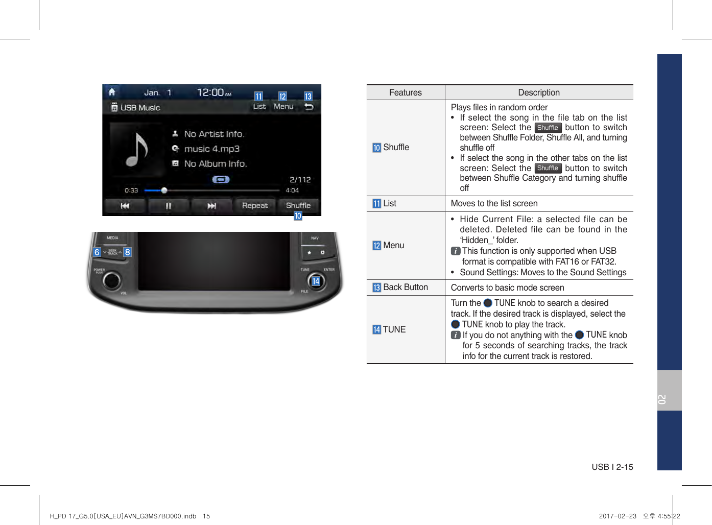 USB I 2-1502Features Description ShufflePlays files in random order•  If select the song in the file tab on the listscreen: Select the Shuffle button to switch between Shuffle Folder, Shuffle All, and turning shuffle off•  If select the song in the other tabs on the list screen: Select the Shuffle button to switch between Shuffle Category and turning shuffle off List Moves to the list screen Menu•Hide Current  File:  a selected  file can bedeleted.  Deleted file can be found in the‘Hidden_’ folder.  This function is only supported when USB format is compatible with FAT16 or FAT32.• Sound Settings: Moves to the Sound Settings  Back Button  Converts to basic mode screen TUNETurn the   TUNE knob to search a desired track. If the desired track is displayed, select the  TUNE knob to play the track.  If you do not anything with the   TUNE knob for 5 seconds of searching tracks, the track info for the current track is restored.H_PD 17_G5.0[USA_EU]AVN_G3MS7BD000.indb   15 2017-02-23   오후 4:55:22