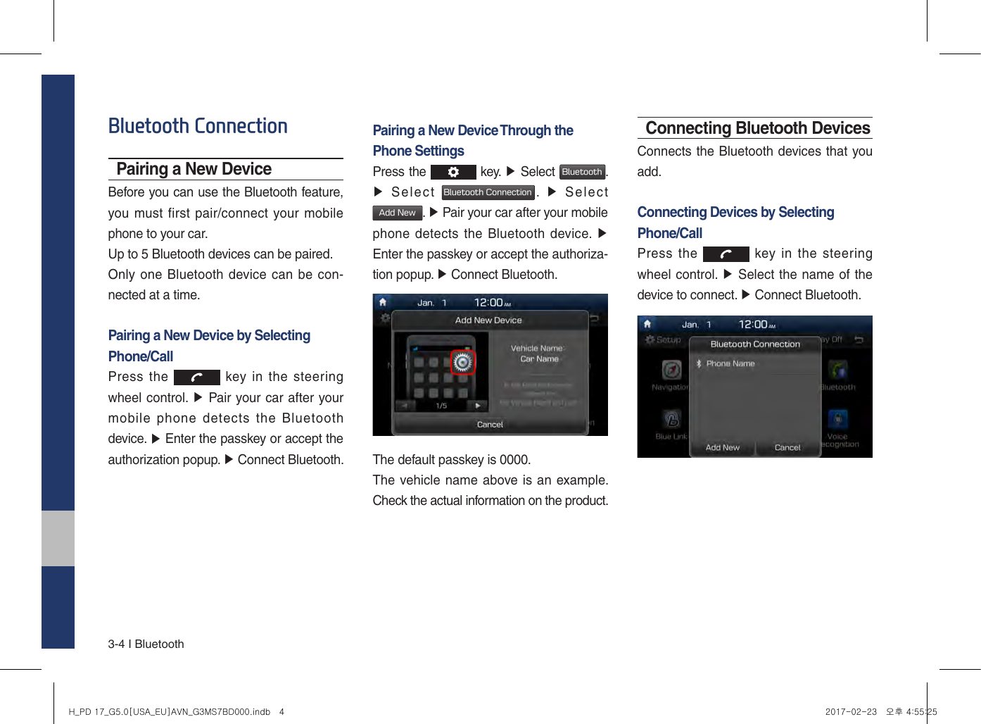 3-4 I BluetoothBluetooth ConnectionPairing a New DeviceBefore you can use the Bluetooth feature, you must first pair/connect your mobile phone to your car.Up to 5 Bluetooth devices can be paired.Only one Bluetooth device can be con-nected at a time.Pairing a New Device by Selecting Phone/CallPress the   key in the  steering wheel control. ▶ Pair your car after yourmobile  phone  detects  the  Bluetooth device. ▶ Enter the passkey or accept theauthorization popup. ▶ Connect Bluetooth.Pairing a New Device Through the Phone SettingsPress the  key. ▶ Select Bluetooth. ▶Select Bluetooth Connection.  ▶  SelectAdd New. ▶ Pair your car after your mobilephone detects the Bluetooth device. ▶Enter the passkey or accept the authoriza-tion popup. ▶ Connect Bluetooth.The default passkey is 0000.The vehicle name above is an example. Check the actual information on the product.Connecting Bluetooth DevicesConnects the Bluetooth devices that you add.Connecting Devices by Selecting Phone/CallPress the   key in the  steering wheel control. ▶ Select the name of thedevice to connect. ▶ Connect Bluetooth.H_PD 17_G5.0[USA_EU]AVN_G3MS7BD000.indb   4 2017-02-23   오후 4:55:25