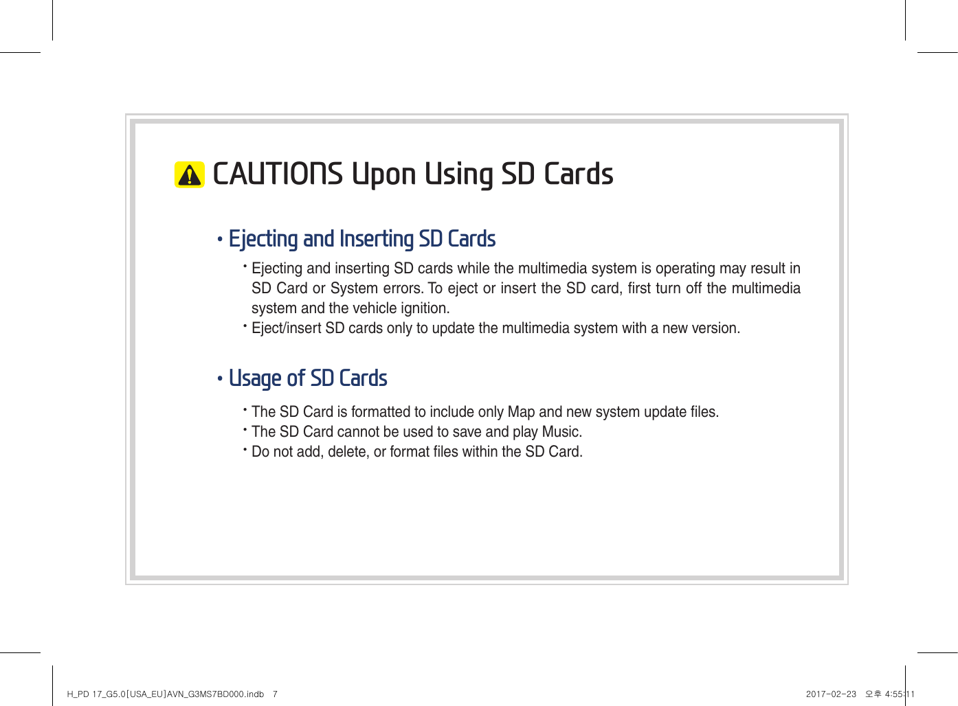  CAUTIONS Upon Using SD Cards•Ejecting and Inserting SD Cards• Ejecting and inserting SD cards while the multimedia system is operating may result in SD Card or System errors. To eject or insert the SD card, first turn off the multimedia system and the vehicle ignition.• Eject/insert SD cards only to update the multimedia system with a new version.•Usage of SD Cards• The SD Card is formatted to include only Map and new system update files.• The SD Card cannot be used to save and play Music.• Do not add, delete, or format files within the SD Card.H_PD 17_G5.0[USA_EU]AVN_G3MS7BD000.indb   7 2017-02-23   오후 4:55:11