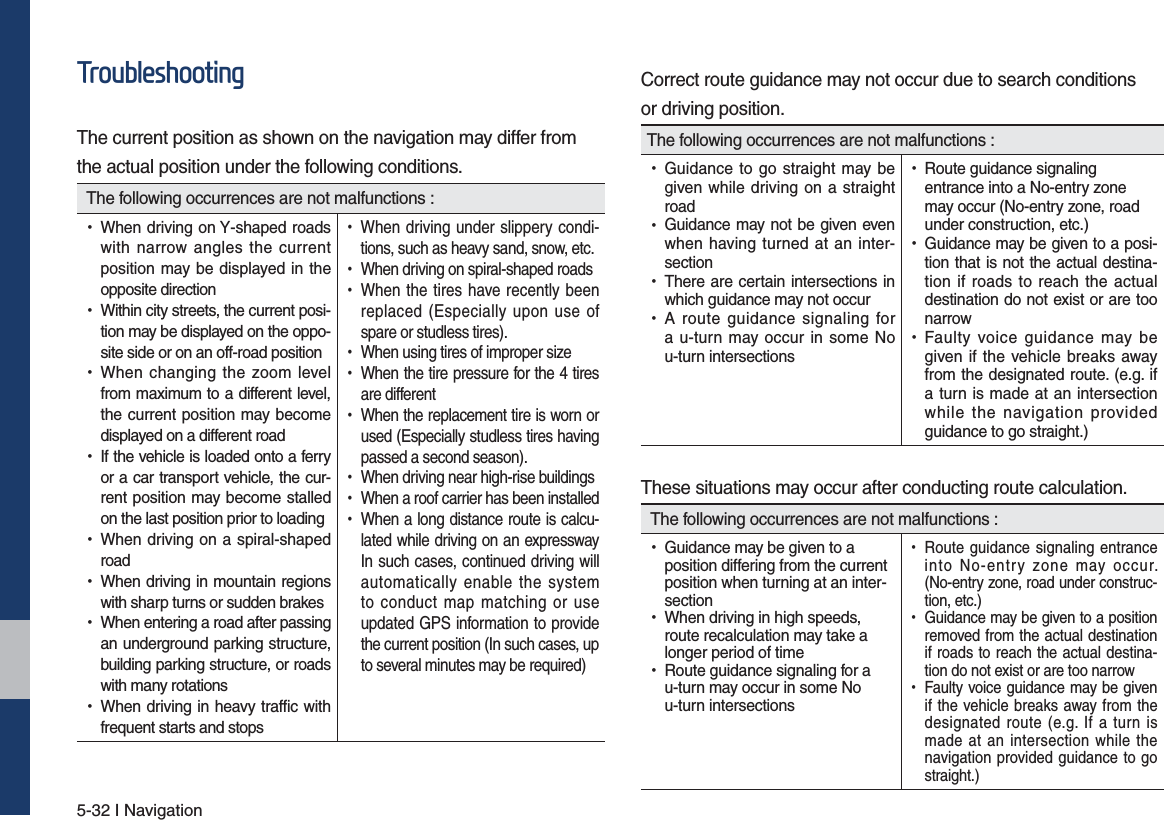 5-32 I Navigation7URXEOHVKRRWLQJThe current position as shown on the navigation may differ fromthe actual position under the following conditions. The following occurrences are not malfunctions : •When driving on Y-shaped roads with narrow angles the current position may be displayed in the opposite direction •Within city streets, the current posi-tion may be displayed on the oppo-site side or on an off-road position •When changing the zoom level from maximum to a different level, the current position may become displayed on a different road •If the vehicle is loaded onto a ferry or a car transport vehicle, the cur-rent position may become stalled on the last position prior to loading •When driving on a spiral-shaped road •When driving in mountain regions with sharp turns or sudden brakes •When entering a road after passing an underground parking structure, building parking structure, or roads with many rotations •When driving in heavy traffic with frequent starts and stops •When driving under slippery condi-tions, such as heavy sand, snow, etc. •When driving on spiral-shaped roads •When the tires have recently been replaced (Especially upon use of spare or studless tires). •When using tires of improper size •When the tire pressure for the 4 tires are different •When the replacement tire is worn or used (Especially studless tires having passed a second season). •When driving near high-rise buildings •When a roof carrier has been installed •When a long distance route is calcu-lated while driving on an expressway In such cases, continued driving will automatically enable the system to conduct map matching or use updated GPS information to provide the current position (In such cases, up to several minutes may be required)Correct route guidance may not occur due to search conditionsor driving position.The following occurrences are not malfunctions : •Guidance to go straight may be given while driving on a straight road •Guidance may not be given even when having turned at an inter-section •There are certain intersections in which guidance may not occur •A route guidance signaling for a u-turn may occur in some No u-turn intersections •Route guidance signaling entrance into a No-entry zone may occur (No-entry zone, road under construction, etc.) •Guidance may be given to a posi-tion that is not the actual destina-tion if roads to reach the actual destination do not exist or are too narrow •Faulty voice guidance may be given if the vehicle breaks away from the designated route. (e.g. if a turn is made at an intersection while the navigation provided guidance to go straight.)These situations may occur after conducting route calculation. The following occurrences are not malfunctions : •Guidance may be given to a position differing from the current position when turning at an inter-section •When driving in high speeds, route recalculation may take a longer period of time •Route guidance signaling for a u-turn may occur in some No u-turn intersections •Route guidance signaling entrance into No-entry zone may occur. (No-entry zone, road under construc-tion, etc.) •Guidance may be given to a position removed from the actual destination if roads to reach the actual destina-tion do not exist or are too narrow •Faulty voice guidance may be given if the vehicle breaks away from the designated route (e.g. If a turn is made at an intersection while the navigation provided guidance to go straight.)