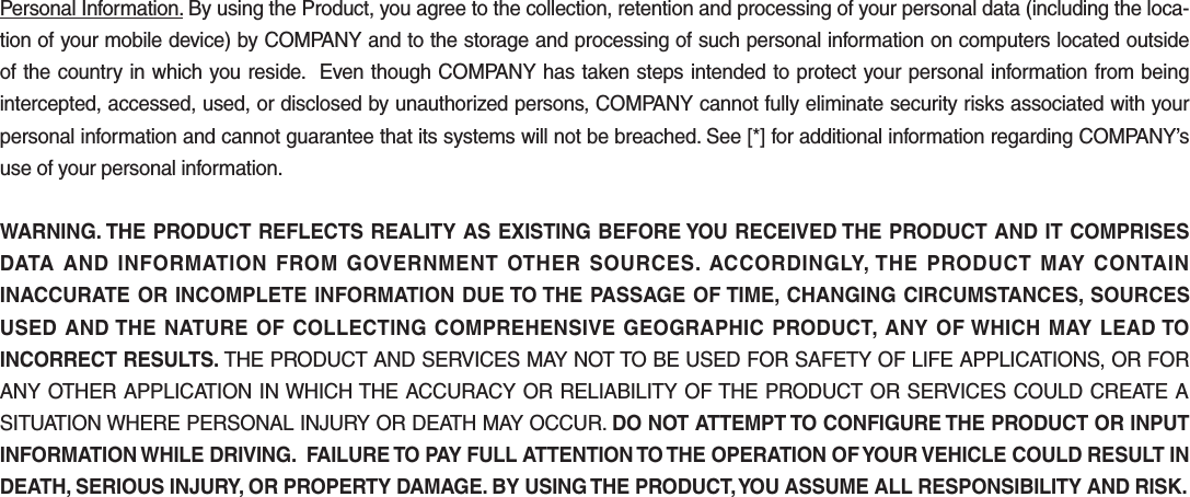 Personal Information. By using the Product, you agree to the collection, retention and processing of your personal data (including the loca-tion of your mobile device) by COMPANY and to the storage and processing of such personal information on computers located outside of the country in which you reside.  Even though COMPANY has taken steps intended to protect your personal information from being intercepted, accessed, used, or disclosed by unauthorized persons, COMPANY cannot fully eliminate security risks associated with your personal information and cannot guarantee that its systems will not be breached. See [*] for additional information regarding COMPANY’s use of your personal information.WARNING. THE PRODUCT REFLECTS REALITY AS EXISTING BEFORE YOU RECEIVED THE PRODUCT AND IT COMPRISES DATA AND INFORMATION FROM GOVERNMENT OTHER SOURCES. ACCORDINGLY, THE PRODUCT MAY CONTAIN INACCURATE OR INCOMPLETE INFORMATION DUE TO THE PASSAGE OF TIME, CHANGING CIRCUMSTANCES, SOURCES USED AND THE NATURE OF COLLECTING COMPREHENSIVE GEOGRAPHIC PRODUCT, ANY OF WHICH MAY LEAD TO INCORRECT RESULTS. THE PRODUCT AND SERVICES MAY NOT TO BE USED FOR SAFETY OF LIFE APPLICATIONS, OR FOR ANY OTHER APPLICATION IN WHICH THE ACCURACY OR RELIABILITY OF THE PRODUCT OR SERVICES COULD CREATE A SITUATION WHERE PERSONAL INJURY OR DEATH MAY OCCUR. DO NOT ATTEMPT TO CONFIGURE THE PRODUCT OR INPUT INFORMATION WHILE DRIVING.  FAILURE TO PAY FULL ATTENTION TO THE OPERATION OF YOUR VEHICLE COULD RESULT IN DEATH, SERIOUS INJURY, OR PROPERTY DAMAGE. BY USING THE PRODUCT, YOU ASSUME ALL RESPONSIBILITY AND RISK.