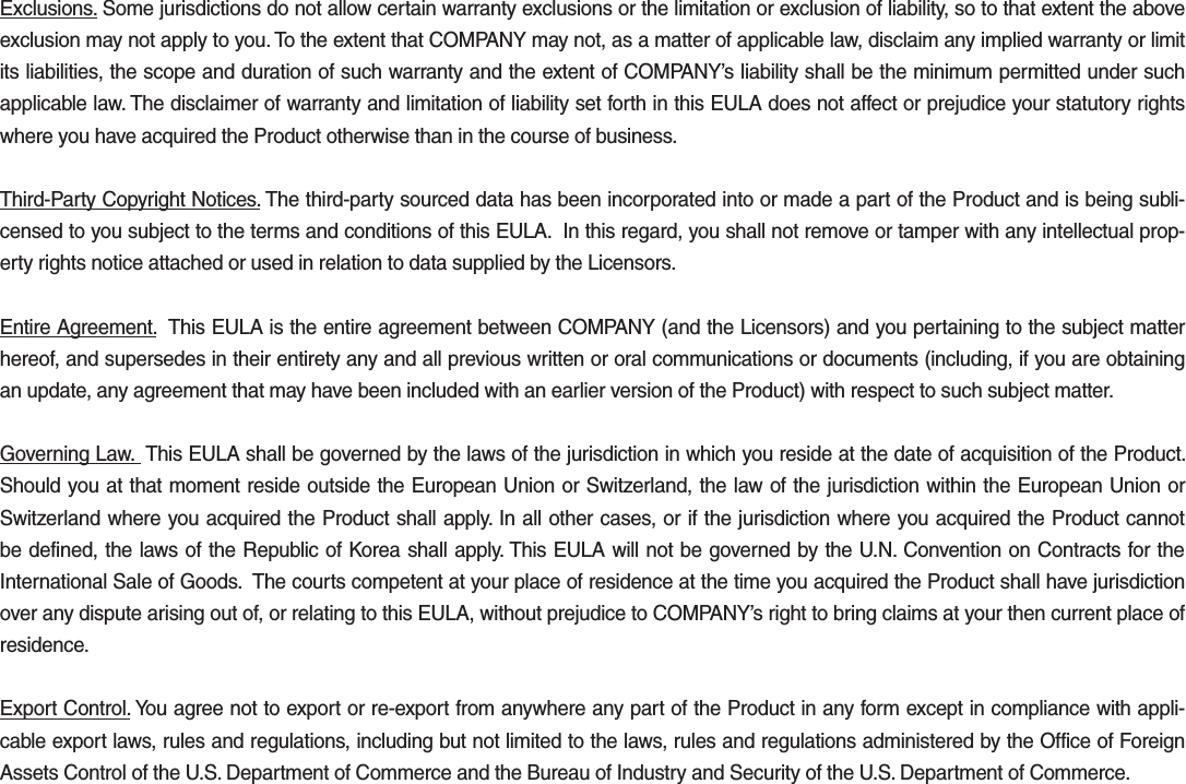 Exclusions. Some jurisdictions do not allow certain warranty exclusions or the limitation or exclusion of liability, so to that extent the above exclusion may not apply to you. To the extent that COMPANY may not, as a matter of applicable law, disclaim any implied warranty or limit its liabilities, the scope and duration of such warranty and the extent of COMPANY’s liability shall be the minimum permitted under such applicable law. The disclaimer of warranty and limitation of liability set forth in this EULA does not affect or prejudice your statutory rights where you have acquired the Product otherwise than in the course of business.Third-Party Copyright Notices. The third-party sourced data has been incorporated into or made a part of the Product and is being subli-censed to you subject to the terms and conditions of this EULA.  In this regard, you shall not remove or tamper with any intellectual prop-erty rights notice attached or used in relation to data supplied by the Licensors.Entire Agreement.  This EULA is the entire agreement between COMPANY (and the Licensors) and you pertaining to the subject matter hereof, and supersedes in their entirety any and all previous written or oral communications or documents (including, if you are obtaining an update, any agreement that may have been included with an earlier version of the Product) with respect to such subject matter.Governing Law.  This EULA shall be governed by the laws of the jurisdiction in which you reside at the date of acquisition of the Product. Should you at that moment reside outside the European Union or Switzerland, the law of the jurisdiction within the European Union or Switzerland where you acquired the Product shall apply. In all other cases, or if the jurisdiction where you acquired the Product cannot be defined, the laws of the Republic of Korea shall apply. This EULA will not be governed by the U.N. Convention on Contracts for the International Sale of Goods.  The courts competent at your place of residence at the time you acquired the Product shall have jurisdiction over any dispute arising out of, or relating to this EULA, without prejudice to COMPANY’s right to bring claims at your then current place of residence.Export Control. You agree not to export or re-export from anywhere any part of the Product in any form except in compliance with appli-cable export laws, rules and regulations, including but not limited to the laws, rules and regulations administered by the Office of Foreign Assets Control of the U.S. Department of Commerce and the Bureau of Industry and Security of the U.S. Department of Commerce.