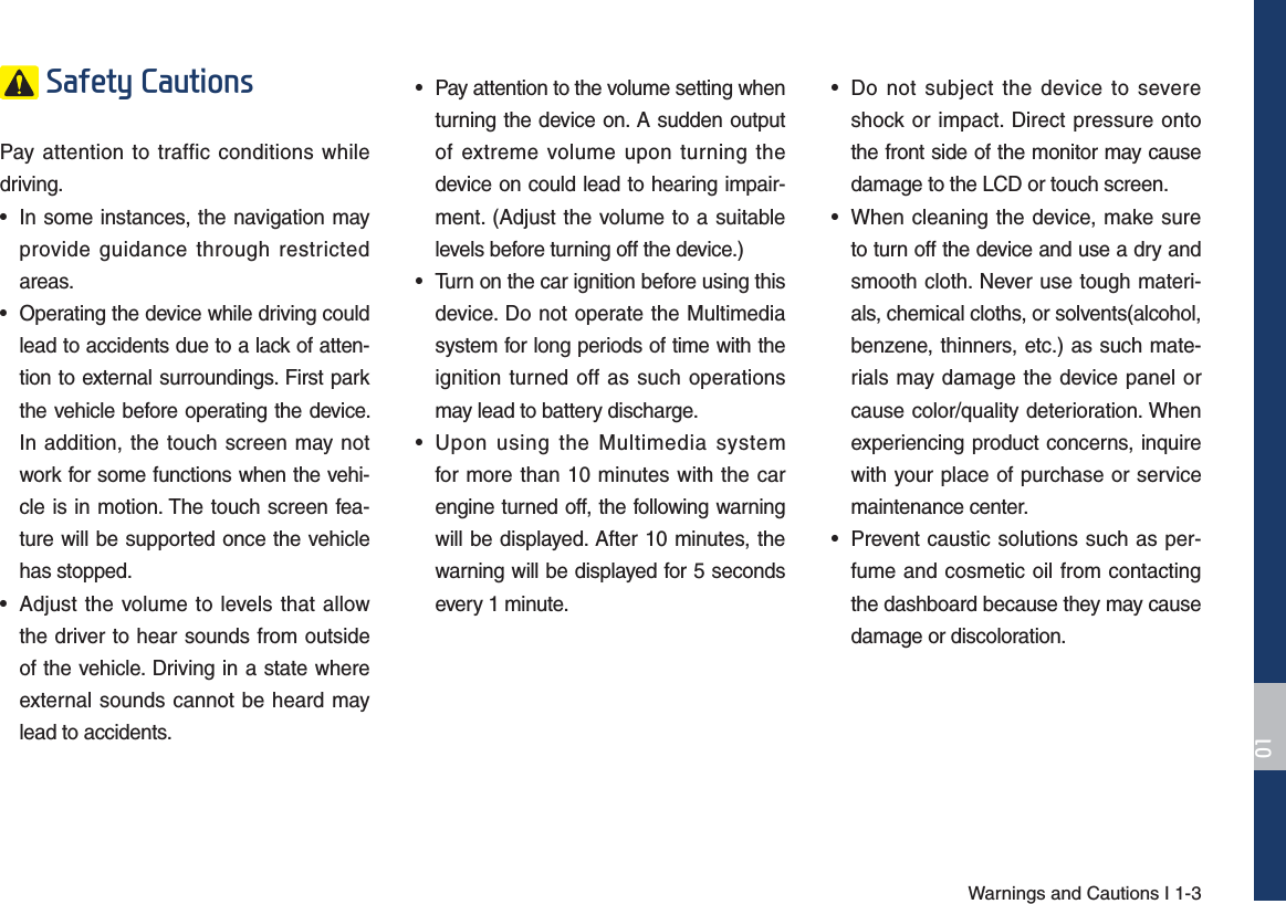 Warnings and Cautions I 1-36DIHW\&amp;DXWLRQVPay attention to traffic conditions while driving. • In some instances, the navigation mayprovide guidance through restrictedareas. • Operating the device while driving couldlead to accidents due to a lack of atten-tion to external surroundings. First parkthe vehicle before operating the device. In addition, the touch screen may notwork for some functions when the vehi-cle is in motion. The touch screen fea-ture will be supported once the vehiclehas stopped.• Adjust the volume to levels that allowthe driver to hear sounds from outsideof the vehicle. Driving in a state whereexternal sounds cannot be heard maylead to accidents.• Pay attention to the volume setting when turning the device on. A sudden outputof extreme volume upon turning thedevice on could lead to hearing impair-ment. (Adjust the volume to a suitablelevels before turning off the device.)• Turn on the car ignition before using thisdevice. Do not operate the Multimediasystem for long periods of time with theignition turned off as such operationsmay lead to battery discharge.• Upon using the Multimedia systemfor more than 10 minutes with the carengine turned off, the following warningwill be displayed. After 10 minutes, thewarning will be displayed for 5 secondsevery 1 minute.• Do not subject the device to severeshock or impact. Direct pressure ontothe front side of the monitor may causedamage to the LCD or touch screen.• When cleaning the device, make sureto turn off the device and use a dry andsmooth cloth. Never use tough materi-als, chemical cloths, or solvents(alcohol,benzene, thinners, etc.) as such mate-rials may damage the device panel orcause color/quality deterioration. Whenexperiencing product concerns, inquirewith your place of purchase or servicemaintenance center.• Prevent caustic solutions such as per-fume and cosmetic oil from contactingthe dashboard because they may causedamage or discoloration.