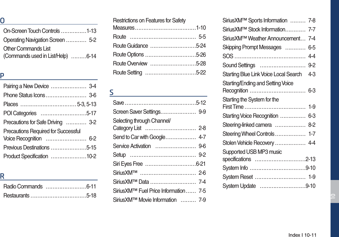 Index I 10-112On-Screen Touch Controls ……………1-13Operating Navigation Screen ………… 5-2Other Commands List (Commands used in List/Help) ………6-143Pairing a New Device  ………………… 3-4Phone Status Icons …………………… 3-6Places …………………………… 5-3, 5-13POI Categories ………………………5-17Precautions for Safe Driving ………… 3-2Precautions Required for Successful  Voice Recognition …………………… 6-2Previous Destinations …………………5-15Product Specification …………………10-25Radio Commands  ……………………6-11Restaurants ……………………………5-18Restrictions on Features for Safety Measures ………………………………1-10Route ………………………………… 5-5Route Guidance ………………………5-24Route Options …………………………5-26Route Overview ………………………5-28Route Setting …………………………5-226Save ……………………………………5-12Screen Saver Settings ………………… 9-9Selecting through Channel/ Category List ………………………… 2-8Send to Car with Google ……………… 4-7Service Activation …………………… 9-6Setup ………………………………… 9-2Siri Eyes Free …………………………6-21SiriusXM™ …………………………… 2-6SiriusXM™ Data ……………………… 7-4SiriusXM™ Fuel Price Information …… 7-5SiriusXM™ Movie Information ……… 7-9SiriusXM™ Sports Information ……… 7-8SiriusXM™ Stock Information ………… 7-7SiriusXM™ Weather Announcement … 7-4Skipping Prompt Messages ………… 6-5SOS …………………………………… 4-4Sound Settings ……………………… 9-2Starting Blue Link Voice Local Search 4-3Starting/Ending and Setting Voice Recognition …………………………… 6-3Starting the System for the  First Time ……………………………… 1-9Starting Voice Recognition …………… 6-3Steering-linked camera ……………… 8-2Steering Wheel Controls ……………… 1-7Stolen Vehicle Recovery ……………… 4-4Supported USB MP3 music  specifications …………………………2-13System Info ……………………………9-10System Reset ………………………… 1-9System Update ………………………9-10