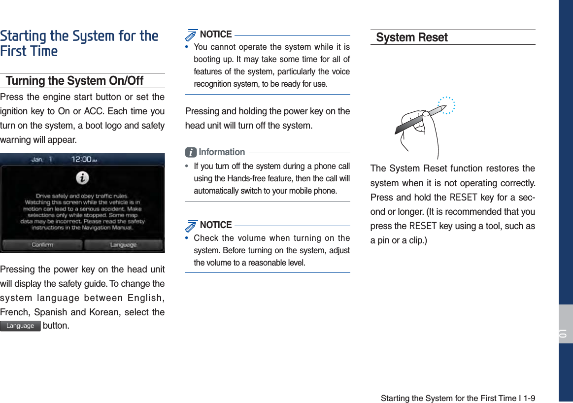 Starting the System for the First Time I 1-96WDUWLQJWKH6\VWHPIRUWKH)LUVW7LPHTurning the System On/OffPress the engine start button or set the ignition key to On or ACC. Each time you turn on the system, a boot logo and safety warning will appear.Pressing the power key on the head unit will display the safety guide. To change the system language between English, French, Spanish and Korean, select the -BOHVBHF button. NOTICE•  You cannot operate the system while it isbooting up. It may take some time for all of features of the system, particularly the voice recognition system, to be ready for use.Pressing and holding the power key on the head unit will turn off the system.  Information •  If you turn off the system during a phone call using the Hands-free feature, then the call will automatically switch to your mobile phone.  NOTICE•  Check the volume when turning on thesystem. Before turning on the system, adjust the volume to a reasonable level.System ResetThe System Reset function restores the system when it is not operating correctly. Press and hold the 5(6(7 key for a sec-ond or longer. (It is recommended that you press the 5(6(7 key using a tool, such as a pin or a clip.)