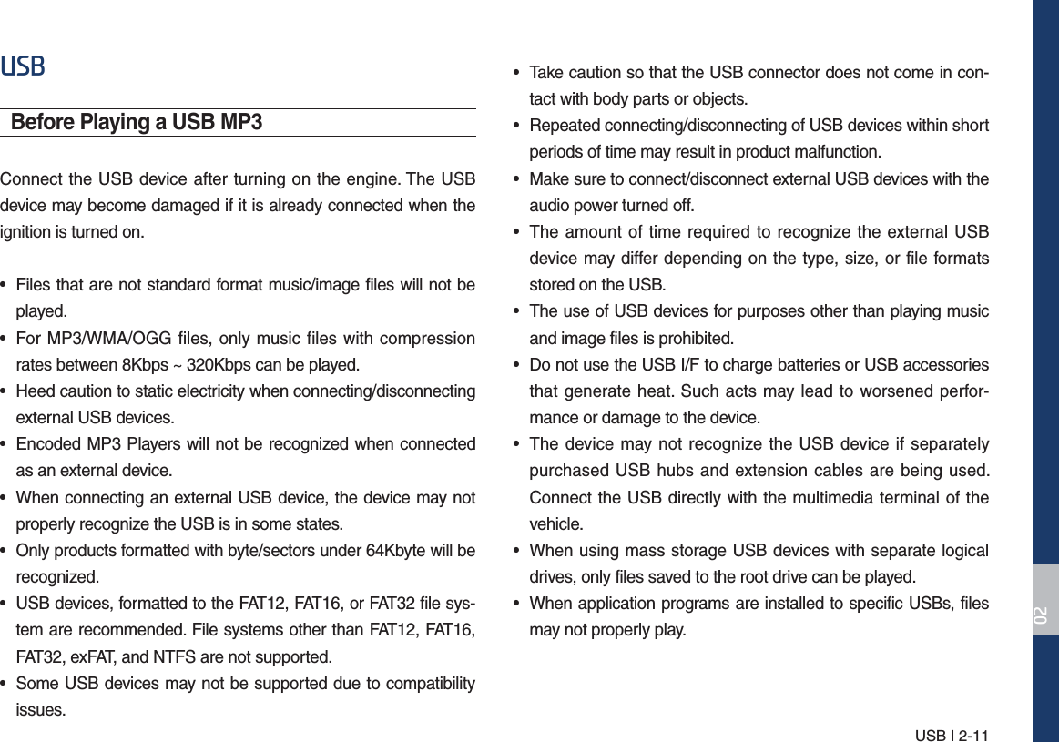 USB I 2-1186%Before Playing a USB MP3Connect the USB device after turning on the engine. The USB device may become damaged if it is already connected when the ignition is turned on.• Files that are not standard format music/image files will not beplayed.• For MP3/WMA/OGG files, only music files with compressionrates between 8Kbps ~ 320Kbps can be played.• Heed caution to static electricity when connecting/disconnectingexternal USB devices.• Encoded MP3 Players will not be recognized when connectedas an external device.• When connecting an external USB device, the device may notproperly recognize the USB is in some states.• Only products formatted with byte/sectors under 64Kbyte will berecognized.• USB devices, formatted to the FAT12, FAT16, or FAT32 file sys-tem are recommended. File systems other than FAT12, FAT16,FAT32, exFAT, and NTFS are not supported. • Some USB devices may not be supported due to compatibilityissues.• Take caution so that the USB connector does not come in con-tact with body parts or objects.• Repeated connecting/disconnecting of USB devices within shortperiods of time may result in product malfunction.• Make sure to connect/disconnect external USB devices with theaudio power turned off.• The amount of time required to recognize the external USBdevice may differ depending on the type, size, or file formatsstored on the USB.• The use of USB devices for purposes other than playing musicand image files is prohibited. • Do not use the USB I/F to charge batteries or USB accessoriesthat generate heat. Such acts may lead to worsened perfor-mance or damage to the device.• The device may not recognize the USB device if separatelypurchased USB hubs and extension cables are being used. Connect the USB directly with the multimedia terminal of thevehicle.• When using mass storage USB devices with separate logicaldrives, only files saved to the root drive can be played.• When application programs are installed to specific USBs, filesmay not properly play.