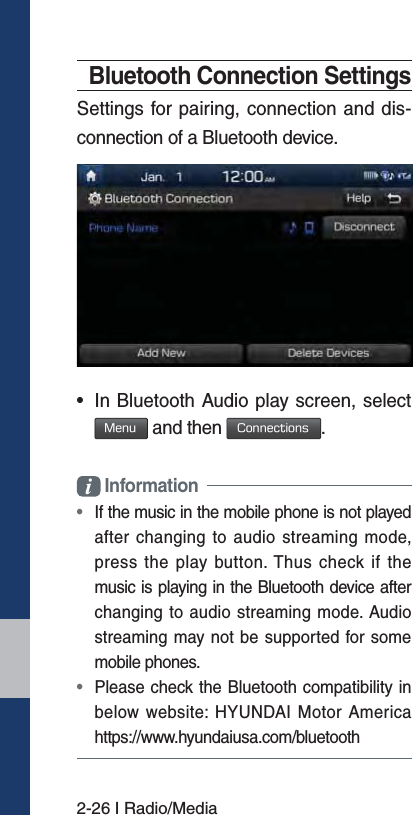 2-26 I Radio/MediaBluetooth Connection SettingsSettings for pairing, connection and dis-connection of a Bluetooth device.• In Bluetooth Audio play screen, select.FOV and then $POOFDUJPOT. Information•  If the music in the mobile phone is not played after changing to audio streaming mode,press the play button. Thus check if themusic is playing in the Bluetooth device after changing to audio streaming mode. Audiostreaming may not be supported for somemobile phones. •  Please check the Bluetooth compatibility in below website: HYUNDAI Motor America https://www.hyundaiusa.com/bluetooth