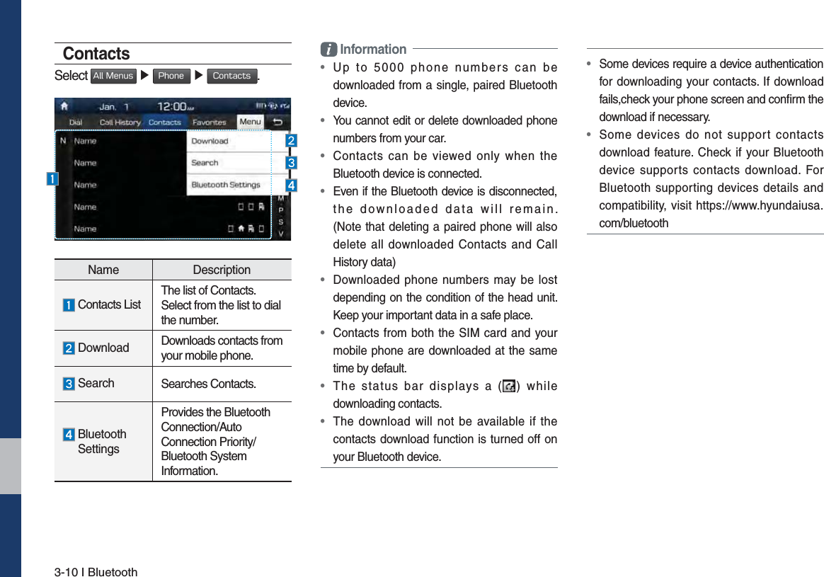 3-10 I BluetoothContactsSelect &quot;MM.FOVT ٠ 1IPOF ٠ $POUBDUT.Name Description Contacts ListThe list of Contacts. Select from the list to dial the number. Download  Downloads contacts from your mobile phone. Search Searches Contacts.  Bluetooth SettingsProvides the Bluetooth Connection/Auto Connection Priority/Bluetooth System Information. Information•  Up to 5000 phone numbers can be downloaded from a single, paired Bluetooth device.•  You cannot edit or delete downloaded phone numbers from your car.•  Contacts can be viewed only when the Bluetooth device is connected.•  Even if the Bluetooth device is disconnected, the downloaded data will remain.  (Note that deleting a paired phone will also delete all downloaded Contacts and Call History data)•  Downloaded phone numbers may be lost depending on the condition of the head unit. Keep your important data in a safe place.•  Contacts from both the SIM card and your mobile phone are downloaded at the same time by default.•  The status bar displays a ( ) while downloading contacts.•  The download will not be available if the contacts download function is turned off on your Bluetooth device.•  Some devices require a device authentication for downloading your contacts. If download fails,check your phone screen and conﬁrm the download if necessary.•  Some devices do not support contacts download feature. Check if your Bluetooth device supports contacts download. For Bluetooth supporting devices details and compatibility, visit https://www.hyundaiusa.com/bluetooth