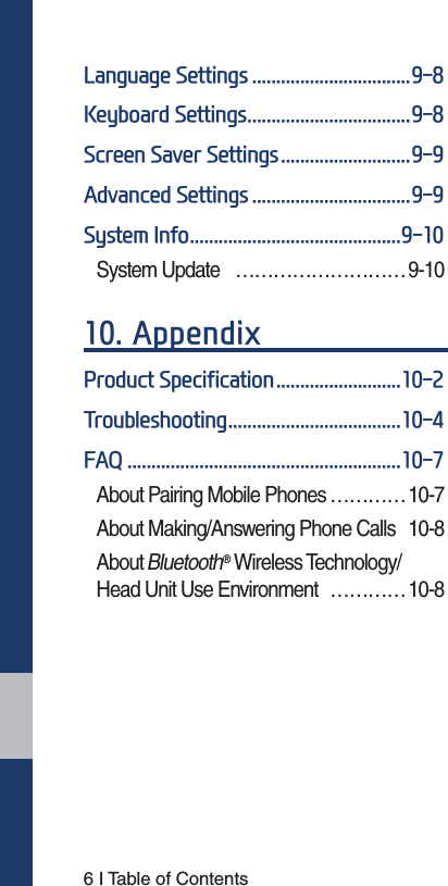 6 I Table of Contents/DQJXDJH6HWWLQJV.H\ERDUG6HWWLQJV6FUHHQ6DYHU6HWWLQJV$GYDQFHG6HWWLQJV6\VWHP,QIRSystem Update  ………………………9-10 $SSHQGL[3URGXFW6SHFLILFDWLRQ7URXEOHVKRRWLQJ)$4About Pairing Mobile Phones ………… 10-7About Making/Answering Phone Calls  10-8About Bluetooth® Wireless Technology/ Head Unit Use Environment  …………10-8