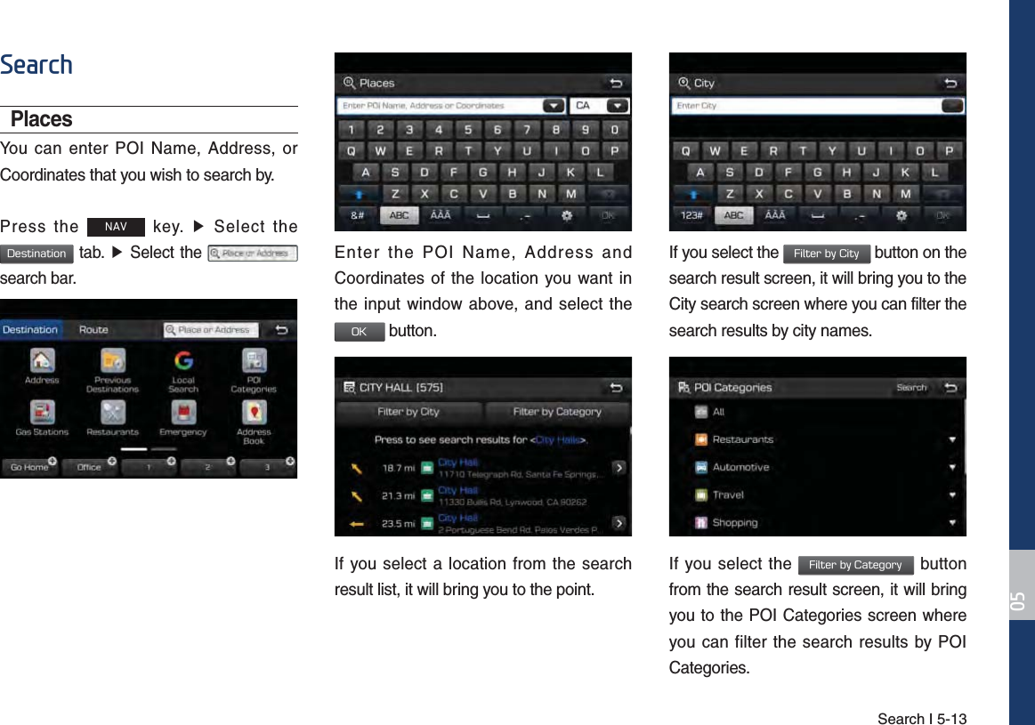 Search I 5-136HDUFKPlacesYou can enter POI Name, Address, or Coordinates that you wish to search by.Press the 1$9 key. ▶ Select the %FTUJOBUJPO tab. ▶ Select the   search bar.Enter the POI Name, Address and Coordinates of the location you want in the input window above, and select the  0, button.If you select a location from the search result list, it will bring you to the point. If you select the &apos;JMUFSCZ$JUZ button on the search result screen, it will bring you to the City search screen where you can filter the search results by city names.If you select the &apos;JMUFSCZ$BUFHPSZ button from the search result screen, it will bring you to the POI Categories screen where you can filter the search results by POI Categories.