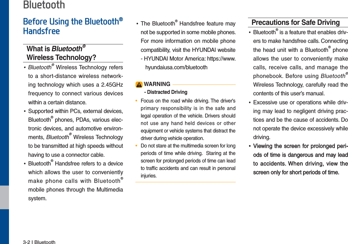 3-2 I Bluetooth%HIRUH8VLQJWKH%OXHWRRWKp+DQGVIUHHWhat is Bluetooth® Wireless Technology? •Bluetooth® Wireless Technology refers to a short-distance wireless network-ing technology which uses a 2.45GHz frequency to connect various devices within a certain distance. •Supported within PCs, external devices, Bluetooth® phones, PDAs, various elec-tronic devices, and automotive environ-ments, Bluetooth® Wireless Technology to be transmitted at high speeds without having to use a connector cable. •Bluetooth® Handsfree refers to a device which allows the user to conveniently make phone calls with Bluetooth® mobile phones through the Multimedia system. •The Bluetooth® Handsfree feature may not be supported in some mobile phones. For more information on mobile phone compatibility, visit the HYUNDAI website  -   HYUNDAI Motor America: https://www.  hyundaiusa.com/bluetooth WARNING- Distracted Driving•  Focus on the road while driving. The driver&apos;s primary responsibility is in the safe and legal operation of the vehicle. Drivers should not use any hand held devices or other equipment or vehicle systems that distract the driver during vehicle operation.•  Do not stare at the multimedia screen for long periods of time while driving.  Staring at the screen for prolonged periods of time can lead to trafﬁc accidents and can result in personal injuries.Precautions for Safe Driving •Bluetooth® is a feature that enables driv-ers to make handsfree calls. Connecting the head unit with a Bluetooth® phone allows the user to conveniently make calls, receive calls, and manage the phonebook. Before using Bluetooth® Wireless Technology, carefully read the contents of this user’s manual. •Excessive use or operations while driv-ing may lead to negligent driving prac-tices and be the cause of accidents. Do not operate the device excessively while driving. •Viewing the screen for prolonged peri-ods of time is dangerous and may lead to accidents. When driving, view the screen only for short periods of time.%OXHWRRWK