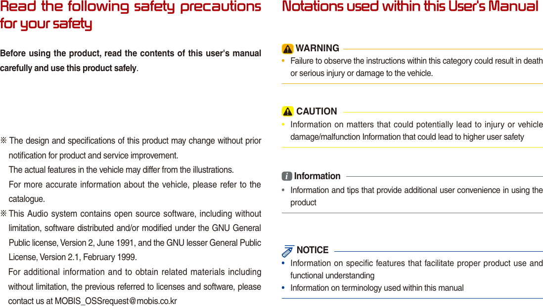 Read the following safety precautions for your safetyBefore using the product, read the contents of this user&apos;s manual carefully and use this product safely.※ The design and speciﬁcations of this product may change without prior notiﬁcation for product and service improvement.The actual features in the vehicle may differ from the illustrations.For more accurate information about the vehicle, please refer to the     catalogue.※  This Audio system contains open source software, including without limitation, software distributed and/or modiﬁed under the GNU General Public license, Version 2, June 1991, and the GNU lesser General Public License, Version 2.1, February 1999.  For additional information and to obtain related materials including without limitation, the previous referred to licenses and software, please contact us at MOBIS_OSSrequest@mobis.co.krNotations used within this User&apos;s Manual WARNING•  Failure to observe the instructions within this category could result in death or serious injury or damage to the vehicle. CAUTION•  Information on matters that could potentially lead to injury or vehicle damage/malfunction Information that could lead to higher user safetyi Information•  Information and tips that provide additional user convenience in using the product NOTICE•  Information on specific features that facilitate proper product use and functional understanding•  Information on terminology used within this manual