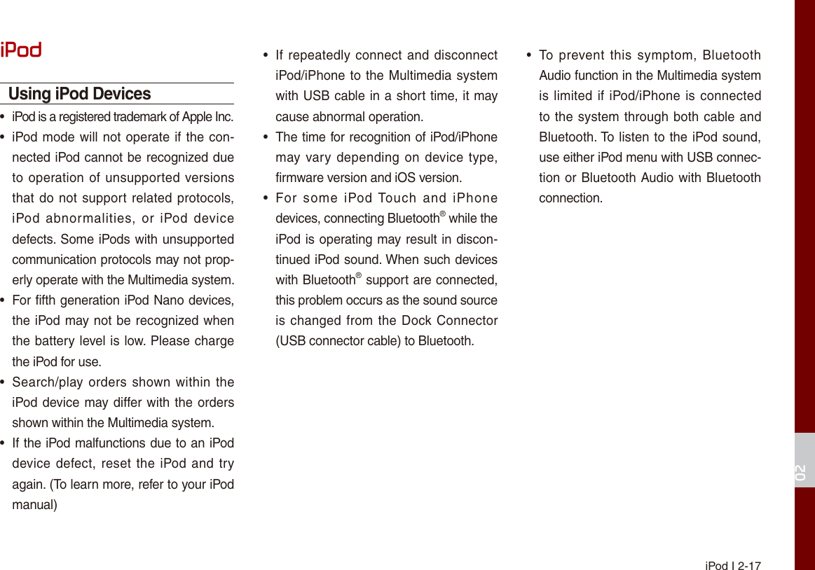 iPod I 2-1702iPodUsing iPod Devices•  iPod is a registered trademark of Apple Inc.•iPod mode will not operate if the con-nected iPod cannot be recognized dueto operation of unsupported versionsthat do not support related protocols,iPod  abnormalities,  or  iPod  devicedefects. Some iPods with unsupportedcommunication protocols may not prop-erly operate with the Multimedia system.•For fifth generation iPod Nano devices,the iPod may not be recognized whenthe battery level is low. Please chargethe iPod for use. •Search/play orders shown within  theiPod device may differ with the ordersshown within the Multimedia system.•If the iPod malfunctions due to an iPoddevice defect, reset the iPod and tryagain. (To learn more, refer to your iPodmanual)•If repeatedly connect and disconnectiPod/iPhone to the Multimedia systemwith USB cable in a short time, it maycause abnormal operation. •The time for recognition of iPod/iPhonemay vary  depending on device  type,firmware version and iOS version.•For  some  iPod Touch  and  iPhonedevices, connecting Bluetooth® while theiPod is operating may result in discon-tinued iPod sound. When such deviceswith Bluetooth® support are connected,this problem occurs as the sound source is changed from the Dock Connector(USB connector cable) to Bluetooth.•To  prevent  this  symptom, BluetoothAudio function in the Multimedia systemis limited if iPod/iPhone is connectedto the system through both cable andBluetooth. To listen to the iPod sound,use either iPod menu with USB connec-tion or Bluetooth Audio with Bluetoothconnection.