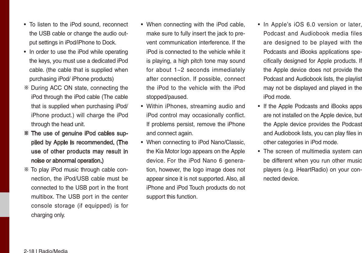 2-18 I Radio/Media•To listen to the iPod sound, reconnectthe USB cable or change the audio out-put settings in iPod/iPhone to Dock.• In order to use the iPod while operatingthe keys, you must use a dedicated iPodcable. (the cable that is supplied whenpurchasing iPod/ iPhone products)※ During ACC ON state, connecting the iPod through the iPod cable (The cable that is supplied when purchasing iPod/iPhone product.) will charge the iPod through the head unit.※ The use of genuine iPod cables sup-plied by Apple is recommended. (The use of  other products may result in noise or abnormal operation.)※ To play iPod music through cable con-nection, the iPod/USB cable must be connected to the USB port in the front multibox. The USB port in the center console storage (if equipped)  is for charging only.•When connecting with the iPod cable,make sure to fully insert the jack to pre-vent communication interference. If theiPod is connected to the vehicle while itis playing, a high pitch tone may soundfor about 1~2 seconds  immediatelyafter connection. If possible, connectthe iPod  to the vehicle with the iPodstopped/paused.•Within iPhones, streaming audio andiPod control may occasionally conflict. If problems persist, remove the iPhoneand connect again.• When connecting to iPod Nano/Classic,the Kia Motor logo appears on the Apple device. For the iPod Nano 6  genera-tion, however, the logo image does notappear since it is not supported. Also, alliPhone and iPod Touch products do notsupport this function.•In  Apple’s  iOS  6.0  version or  later,Podcast  and Audiobook media filesare designed to be played  with thePodcasts and iBooks applications spe-cifically designed for Apple products. Ifthe Apple device does not provide thePodcast and Audiobook lists, the playlistmay not be displayed and played in theiPod mode.•If the Apple Podcasts and iBooks appsare not installed on the Apple device, butthe Apple device provides the Podcastand Audiobook lists, you can play files in other categories in iPod mode.•The screen of multimedia system canbe different when you run other musicplayers (e.g. iHeartRadio) on your con-nected device.