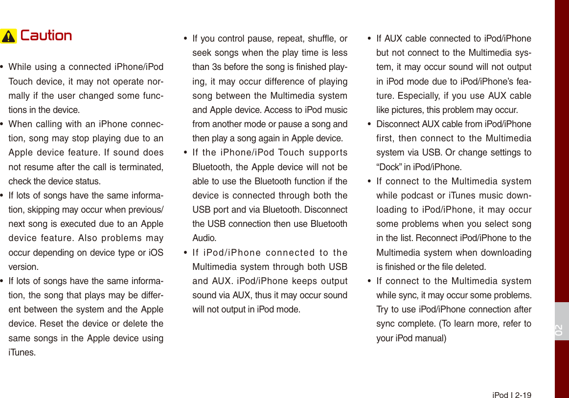 iPod I 2-1902 Caution•While using a connected iPhone/iPodTouch device, it may not operate nor-mally if the user changed some func-tions in the device.•When calling with an iPhone connec-tion, song may stop playing due to anApple device  feature.  If sound doesnot resume after the call is terminated,check the device status. • If lots of songs have the same informa-tion, skipping may occur when previous/next song is executed due to an Appledevice  feature.  Also  problems  mayoccur depending on device type or iOSversion.• If lots of songs have the same informa-tion, the song that plays may be differ-ent between the system and the Appledevice. Reset the device or delete thesame songs in the Apple device usingiTunes. •If you control pause, repeat, shuffle, orseek songs when the play time is lessthan 3s before the song is finished play-ing, it may occur difference of playingsong between the Multimedia systemand Apple device. Access to iPod musicfrom another mode or pause a song and then play a song again in Apple device.•If  the  iPhone/iPod Touch  supportsBluetooth, the Apple device will not beable to use the Bluetooth function if thedevice is connected through both theUSB port and via Bluetooth. Disconnectthe USB connection then use BluetoothAudio.•If  iPod/iPhone  connected  to  theMultimedia system through both USBand AUX.  iPod/iPhone  keeps outputsound via AUX, thus it may occur soundwill not output in iPod mode.•If AUX cable connected to iPod/iPhonebut not connect to the Multimedia sys-tem, it may occur sound will not outputin iPod mode due to iPod/iPhone’s fea-ture. Especially, if you use AUX cablelike pictures, this problem may occur. • Disconnect AUX cable from iPod/iPhonefirst, then  connect to  the Multimediasystem via USB. Or change settings to“Dock” in iPod/iPhone.•If connect  to the Multimedia  systemwhile podcast or iTunes music down-loading to iPod/iPhone, it may occursome problems when you select songin the list. Reconnect iPod/iPhone to theMultimedia system when downloadingis finished or the file deleted.•If connect  to the Multimedia  systemwhile sync, it may occur some problems. Try to use iPod/iPhone connection aftersync complete. (To learn more, refer toyour iPod manual)