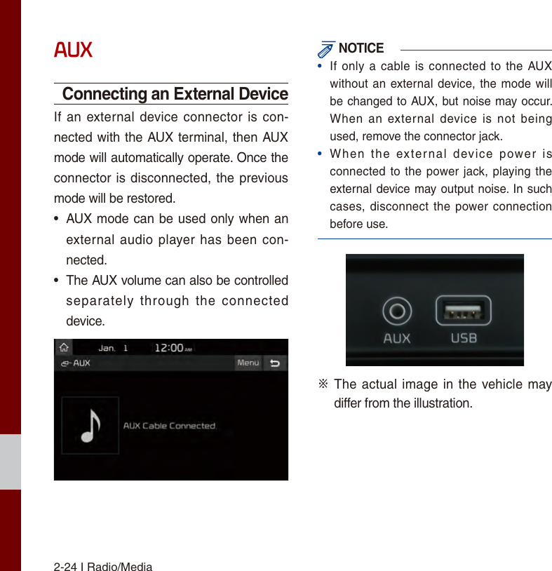 2-24 I Radio/MediaAUXConnecting an External DeviceIf an external device connector is con-nected with the AUX terminal, then AUX mode will automatically operate. Once the connector is disconnected, the previous mode will be restored.•AUX mode can be used only when anexternal  audio player has been con-nected.• The AUX volume can also be controlledseparately  through  the  connecteddevice. NOTICE•If only a  cable is connected to  the AUXwithout an external device, the mode willbe changed to AUX, but noise may occur. When  an  external  device is  not  beingused, remove the connector jack.•When  the  external  device  power  isconnected to the power jack, playing theexternal device may output noise. In suchcases, disconnect  the power connectionbefore use.※   The actual image in the vehicle may differ from the illustration.