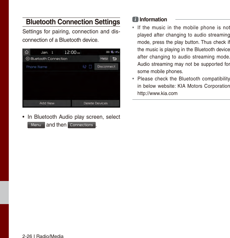 2-26 I Radio/MediaBluetooth Connection SettingsSettings for pairing, connection and dis-connection of a Bluetooth device.•In Bluetooth Audio play screen, selectMenu and then Connections.i Information•If  the  music  in the  mobile  phone is  notplayed after changing to  audio streamingmode, press the play button. Thus check ifthe music is playing in the Bluetooth deviceafter changing to audio  streaming mode. Audio streaming may not be supported forsome mobile phones. •Please check the Bluetooth compatibilityin below website: KIA Motors Corporationhttp://www.kia.com