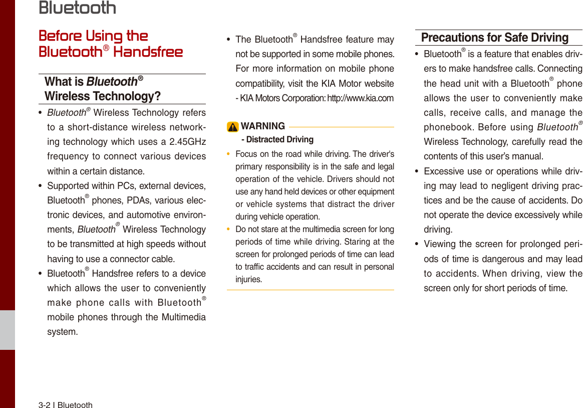 3-2 I Bluetooth Before Using the Bluetooth® HandsfreeWhat is Bluetooth® Wireless Technology?• Bluetooth® Wireless Technology refersto a short-distance wireless network-ing technology which uses a 2.45GHzfrequency to connect various deviceswithin a certain distance.• Supported within PCs, external devices,Bluetooth® phones, PDAs, various elec-tronic devices, and automotive environ-ments, Bluetooth® Wireless Technologyto be transmitted at high speeds withouthaving to use a connector cable.• Bluetooth® Handsfree refers to a devicewhich allows the user to convenientlymake  phone  calls  with  Bluetooth®mobile phones through the Multimediasystem.•  The Bluetooth® Handsfree feature maynot be supported in some mobile phones. For more information on mobile phonecompatibility, visit the KIA Motor website - KIA Motors Corporation: http://www.kia.com WARNING- Distracted Driving•  Focus on the road while driving. The driver&apos;s primary responsibility is in the safe and legal operation of the vehicle. Drivers should not use any hand held devices or other equipment or vehicle systems that distract the driverduring vehicle operation.•  Do not stare at the multimedia screen for long periods of time while driving. Staring at the screen for prolonged periods of time can lead to trafﬁc accidents and can result in personal injuries.Precautions for Safe Driving• Bluetooth® is a feature that enables driv-ers to make handsfree calls. Connectingthe head unit with a Bluetooth® phoneallows the user to conveniently makecalls, receive calls, and manage thephonebook. Before using Bluetooth® Wireless Technology, carefully read thecontents of this user’s manual.•Excessive use or operations while driv-ing may lead to negligent driving prac-tices and be the cause of accidents. Donot operate the device excessively whiledriving.•Viewing the screen for prolonged peri-ods of time is dangerous and may leadto accidents. When driving, view thescreen only for short periods of time.Bluetooth