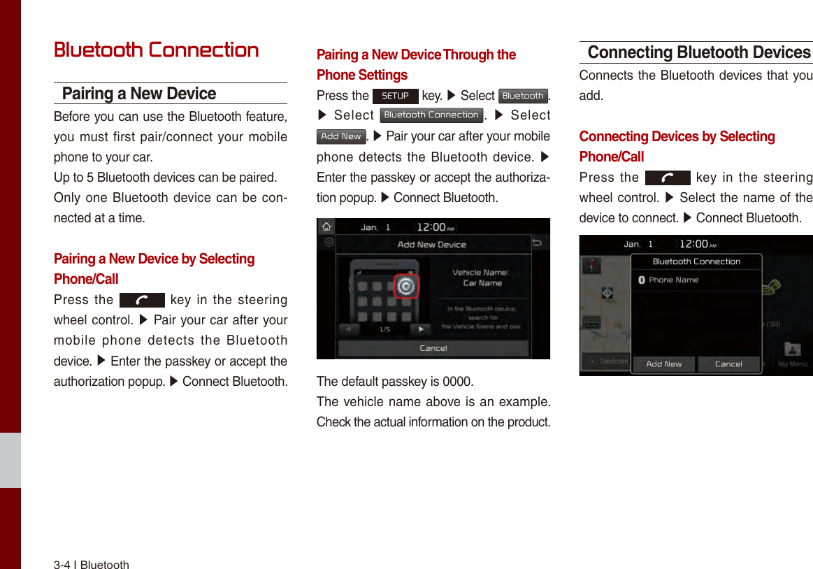 3-4 I Bluetooth Bluetooth ConnectionPairing a New DeviceBefore you can use the Bluetooth feature, you must first pair/connect your mobile phone to your car.Up to 5 Bluetooth devices can be paired.Only one Bluetooth device can be con-nected at a time.Pairing a New Device by Selecting Phone/CallPress the    key  in  the  steering wheel control. ▶ Pair your car after your mobile  phone  detects  the  Bluetooth device. ▶ Enter the passkey or accept the authorization popup. ▶ Connect Bluetooth.Pairing a New Device Through thePhone SettingsPress the SETUP key. ▶ Select Bluetooth. ▶Select Bluetooth Connection.  ▶  SelectAdd New. ▶ Pair your car after your mobile phone detects the Bluetooth device. ▶ Enter the passkey or accept the authoriza-tion popup. ▶ Connect Bluetooth.The default passkey is 0000.The vehicle name above is an example. Check the actual information on the product.Connecting Bluetooth DevicesConnects the Bluetooth devices that you add.Connecting Devices by Selecting Phone/CallPress the    key  in  the  steering wheel control. ▶ Select the name of the device to connect. ▶ Connect Bluetooth.