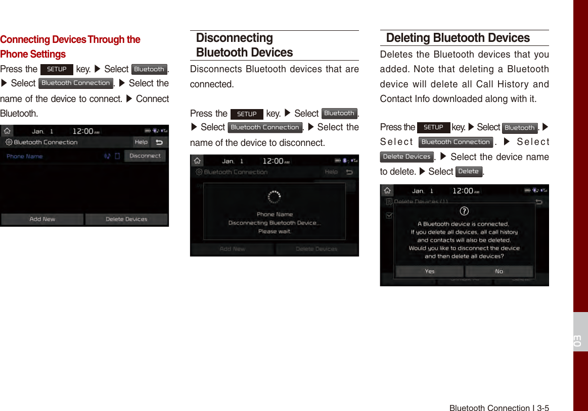 Bluetooth Connection I 3-503Connecting Devices Through the Phone SettingsPress the SETUP key. ▶ Select Bluetooth. ▶Select Bluetooth Connection. ▶ Select the name of the device to connect. ▶ Connect Bluetooth.Disconnecting Bluetooth DevicesDisconnects Bluetooth devices that are connected.Press the SETUP key. ▶ Select Bluetooth. ▶ Select Bluetooth Connection. ▶ Select thename of the device to disconnect.Deleting Bluetooth DevicesDeletes the Bluetooth devices that you added. Note that  deleting a Bluetooth device will delete  all  Call History and Contact Info downloaded along with it.Press the SETUP key. ▶ Select Bluetooth. ▶ Select  Bluetooth Connection.  ▶  Select Delete Devices. ▶ Select the device name to delete. ▶ Select Delete.