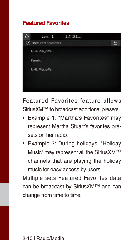 2-10 I Radio/MediaFeatured FavoritesFeatured  Favorites  feature  allows SiriusXM™ to broadcast additional presets.•Example 1: “Martha’s  Favorites”  mayrepresent Martha Stuart’s favorites pre-sets on her radio. •Example 2: During holidays, “HolidayMusic” may represent all the SiriusXM™channels that are playing the holidaymusic for easy access by users. Multiple sets Featured  Favorites data can be broadcast by SiriusXM™ and can change from time to time. 