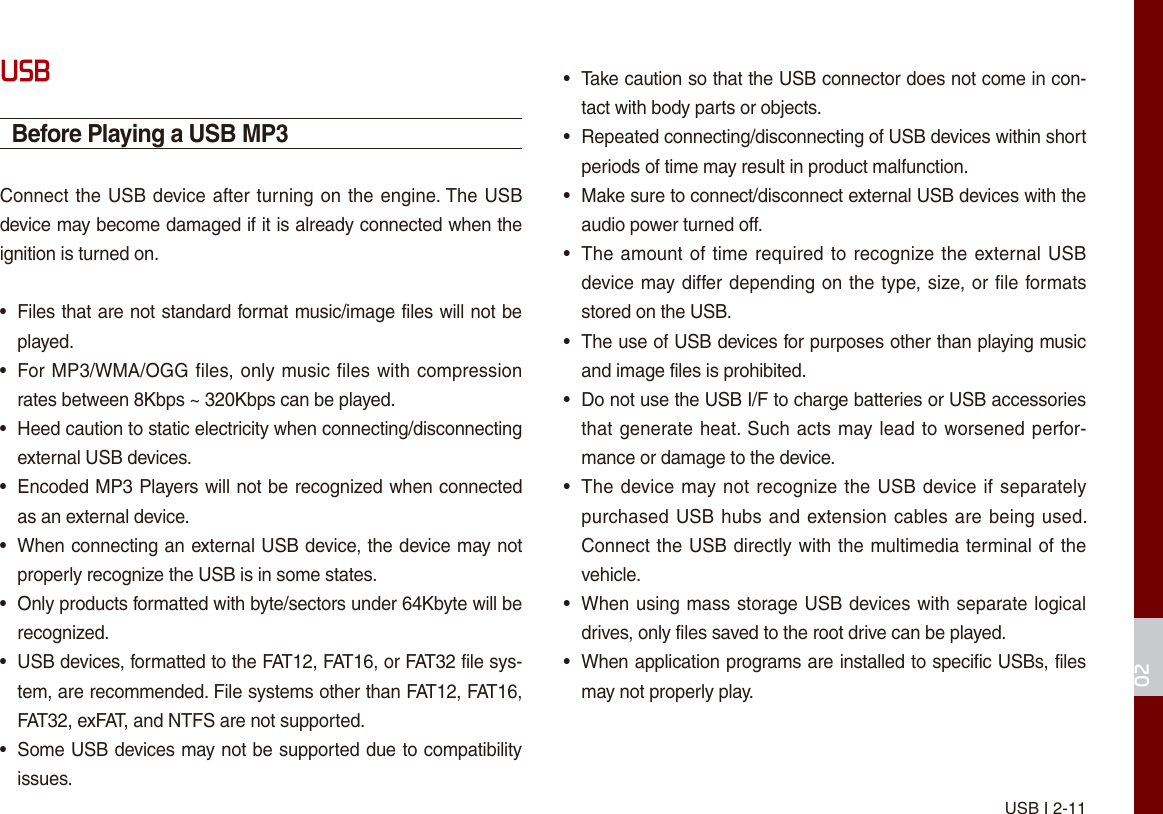 USB I 2-1102USBBefore Playing a USB MP3Connect the USB device after turning on the engine. The USB device may become damaged if it is already connected when the ignition is turned on.•Files that are not standard format music/image files will not beplayed.•For MP3/WMA/OGG files, only music files with compressionrates between 8Kbps ~ 320Kbps can be played.• Heed caution to static electricity when connecting/disconnectingexternal USB devices.•Encoded MP3 Players will not be recognized when connectedas an external device.•When connecting an external USB device, the device may notproperly recognize the USB is in some states.• Only products formatted with byte/sectors under 64Kbyte will berecognized.• USB devices, formatted to the FAT12, FAT16, or FAT32 file sys-tem, are recommended. File systems other than FAT12, FAT16,FAT32, exFAT, and NTFS are not supported.•Some USB devices may not be supported due to compatibilityissues.• Take caution so that the USB connector does not come in con-tact with body parts or objects.• Repeated connecting/disconnecting of USB devices within shortperiods of time may result in product malfunction.• Make sure to connect/disconnect external USB devices with theaudio power turned off.•The amount of time required to recognize the external USBdevice may differ depending on the type, size, or file formatsstored on the USB.• The use of USB devices for purposes other than playing musicand image files is prohibited. • Do not use the USB I/F to charge batteries or USB accessoriesthat generate heat. Such acts may lead to worsened perfor-mance or damage to the device.•The device may not recognize the USB device if separatelypurchased USB hubs and extension cables are being used. Connect the USB directly with the multimedia terminal of thevehicle.•When using mass storage USB devices with separate logicaldrives, only files saved to the root drive can be played.• When application programs are installed to specific USBs, filesmay not properly play.