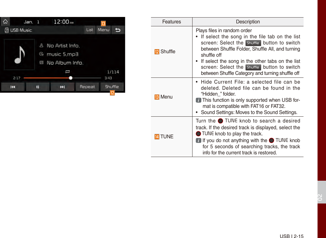 USB I 2-1502Features Description ShufflePlays files in random order•If select the  song in the file tab  on the listscreen: Select  the Shuffle button to switch between Shuffle Folder, Shuffle All, and turning shuffle off •  If select the song in the other tabs on the list screen: Select  the Shuffle button to switch between Shuffle Category and turning shuffle off Menu •Hide  Current File: a  selected  file  can bedeleted.  Deleted  file can  be  found  in the“Hidden_” folder.  This function is only supported when USB for-mat is compatible with FAT16 or FAT32.• Sound Settings: Moves to the Sound Settings. TUNETurn  the  TUNE knob  to  search a  desired track. If the desired track is displayed, select the  TUNE knob to play the track.  If you do not anything with the   TUNE knob for 5 seconds of searching tracks, the track info for the current track is restored.