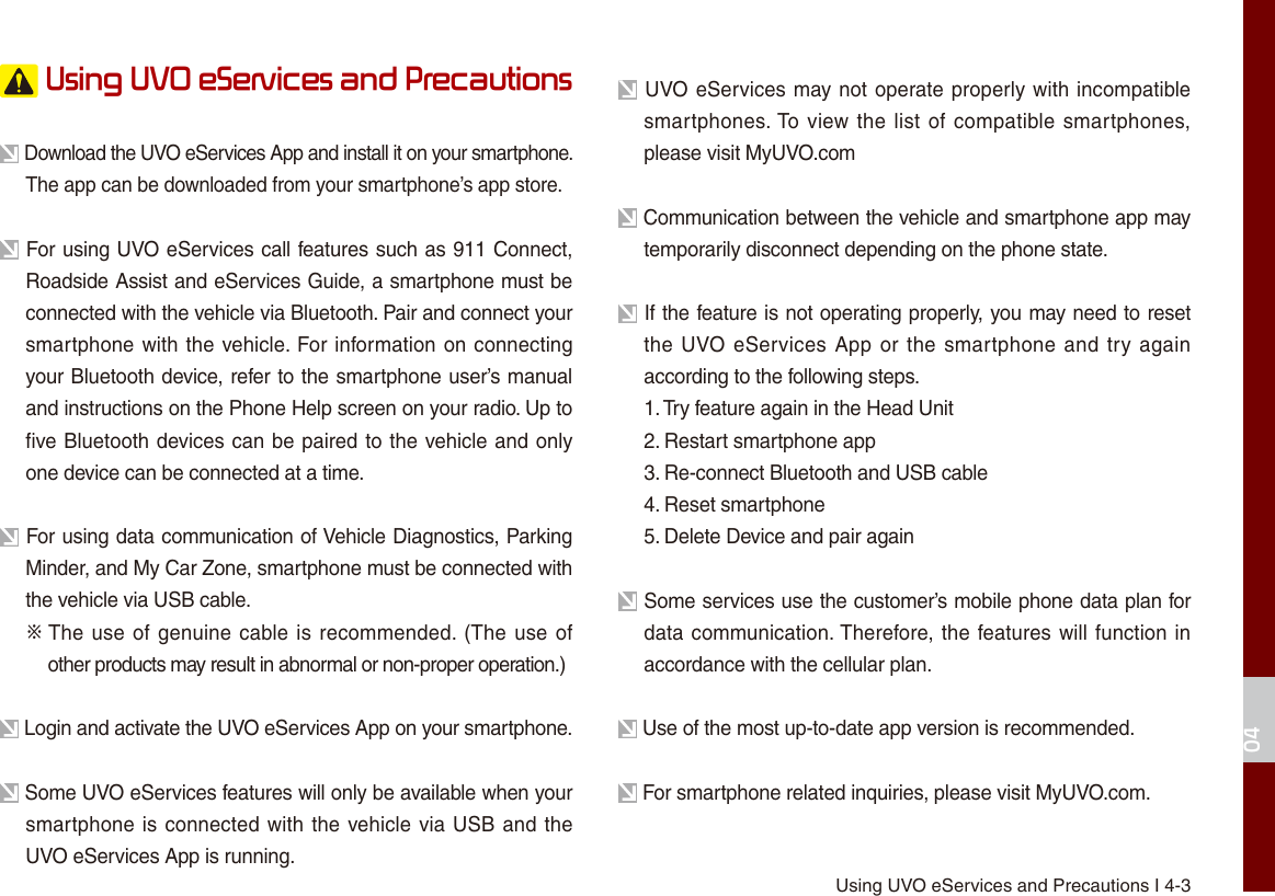  Using UVO eServices and Precautions I 4-304 Using UVO eServices and Precautions Download the UVO eServices App and install it on your smartphone. The app can be downloaded from your smartphone’s app store. For using UVO eServices call features such as 911 Connect, Roadside Assist and eServices Guide, a smartphone must be connected with the vehicle via Bluetooth. Pair and connect your smartphone with the vehicle. For information on connecting your Bluetooth device, refer to the smartphone user’s manual and instructions on the Phone Help screen on your radio. Up to five Bluetooth devices can be paired to the vehicle and only one device can be connected at a time. For using data communication of Vehicle Diagnostics, Parking Minder, and My Car Zone, smartphone must be connected with the vehicle via USB cable. ※  The use of genuine cable is recommended. (The use of  other products may result in abnormal or non-proper operation.) Login and activate the UVO eServices App on your smartphone. Some UVO eServices features will only be available when your smartphone is connected with the vehicle via USB and the UVO eServices App is running. UVO eServices may not operate properly with incompatible smartphones. To view the list of compatible smartphones, please visit MyUVO.com Communication between the vehicle and smartphone app may temporarily disconnect depending on the phone state. If the feature is not operating properly, you may need to reset the UVO eServices  App or  the smartphone and try again according to the following steps.1. Try feature again in the Head Unit2. Restart smartphone app3. Re-connect Bluetooth and USB cable4. Reset smartphone5. Delete Device and pair again Some services use the customer’s mobile phone data plan for data communication. Therefore, the features will function in accordance with the cellular plan. Use of the most up-to-date app version is recommended. For smartphone related inquiries, please visit MyUVO.com.