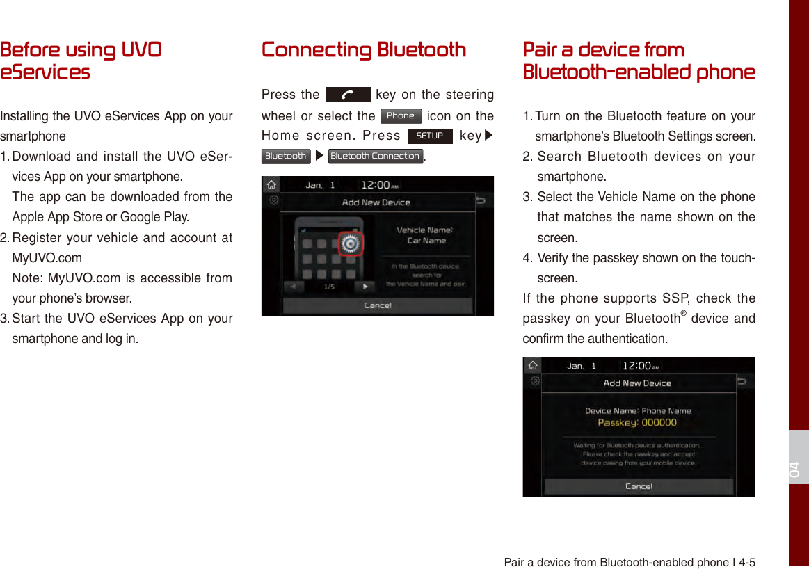 Pair a device from Bluetooth-enabled phone I 4-504Before using UVO eServicesInstalling the UVO eServices App on your smartphone1. Download and install the UVO eSer-vices App on your smartphone.The app can be downloaded from theApple App Store or Google Play.2. Register your vehicle and account atMyUVO.comNote: MyUVO.com is accessible fromyour phone’s browser.3. Start the UVO eServices App on yoursmartphone and log in.Connecting BluetoothPress the   key on the  steering wheel or select the Phone icon on the Home  screen.  Press SETUP  key▶ Bluetooth ▶ Bluetooth Connection.Pair a device from Bluetooth-enabled phone1. Turn on the Bluetooth feature on yoursmartphone’s Bluetooth Settings screen.2.  Search  Bluetooth  devices  on yoursmartphone.3.  Select the Vehicle Name on the phonethat matches the name shown on thescreen.4.  Verify the passkey shown on the touch-screen.If the phone  supports SSP, check the passkey on your Bluetooth® device and confirm the authentication.