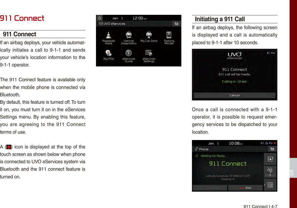 911 Connect I 4-704911 Connect911 ConnectIf an airbag deploys, your vehicle automat-ically initiates a call to 9-1-1 and sends your vehicle’s location information to the 9-1-1 operator.The 911 Connect feature is available only when the mobile phone is connected via Bluetooth.By default, this feature is turned off. To turn it on, you must turn it on in the eServices Settings menu. By enabling this feature, you are  agreeing  to  the  911  Connect terms of use.A ( ) icon is displayed at the top of the touch screen as shown below when phone is connected to UVO eServices system via Bluetooth and the 911 connect feature is turned on.Initiating a 911 CallIf an airbag deploys, the following screen is displayed and a call is automatically placed to 9-1-1 after 10 seconds.Once a  call  is connected with  a  9-1-1 operator, it is possible to request emer-gency services to be dispatched to your location.