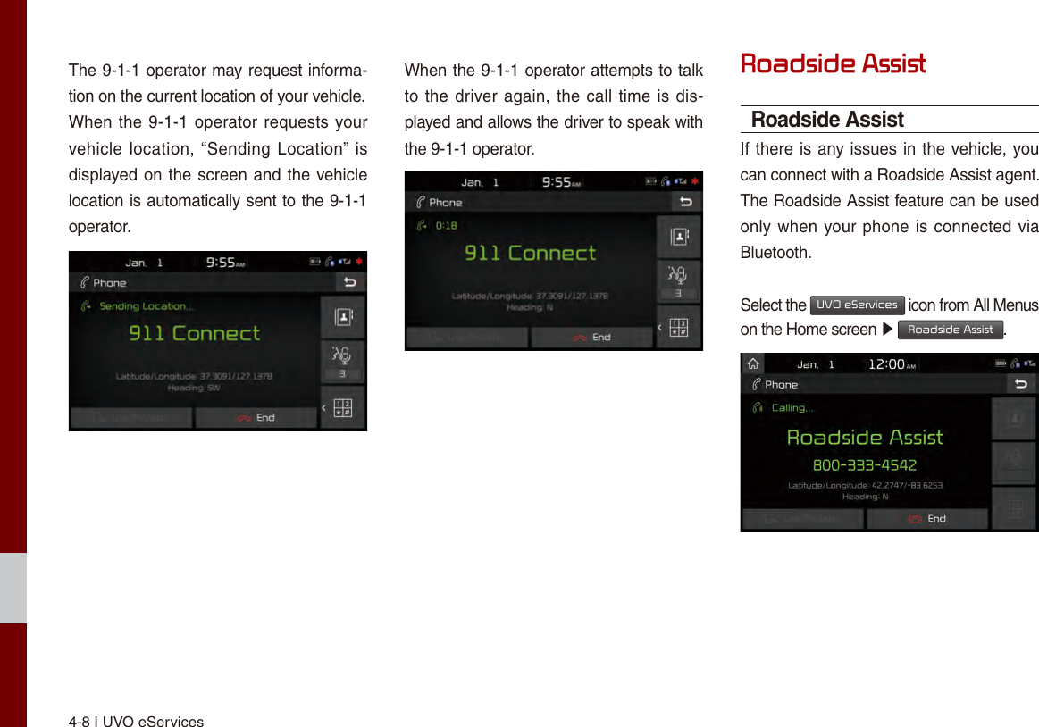 4-8 I UVO eServicesThe 9-1-1 operator may request informa-tion on the current location of your vehicle.When the 9-1-1 operator requests your vehicle location, “Sending  Location” is displayed on the screen and the vehicle location is automatically sent to the 9-1-1 operator.When the 9-1-1 operator attempts to talk to the driver again, the call time is dis-played and allows the driver to speak with the 9-1-1 operator.Roadside AssistRoadside AssistIf there is any issues in the vehicle, you can connect with a Roadside Assist agent. The Roadside Assist feature can be used only when your phone is connected via Bluetooth.Select the UVO eServices icon from All Menus on the Home screen ▶ Roadside Assist.