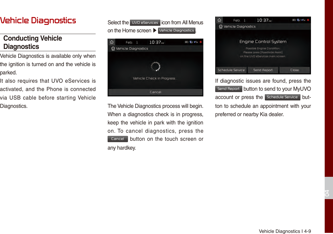 Vehicle Diagnostics I 4-904Vehicle DiagnosticsConducting Vehicle DiagnosticsVehicle Diagnostics is available only when the ignition is turned on and the vehicle is parked.It also  requires that  UVO eServices is activated, and the Phone is connected via USB cable before starting Vehicle Diagnostics.Select the UVO eServices icon from All Menus on the Home screen ▶ Vehicle Diagnostics.The Vehicle Diagnostics process will begin.When a diagnostics check is in progress, keep the vehicle in park with the ignition on. To  cancel  diagnostics,  press  the Cancel button on the touch screen or any hardkey.If diagnostic issues are found, press the Send Report button to send to your MyUVO account or press the Schedule Service but-ton to schedule an appointment with your preferred or nearby Kia dealer.