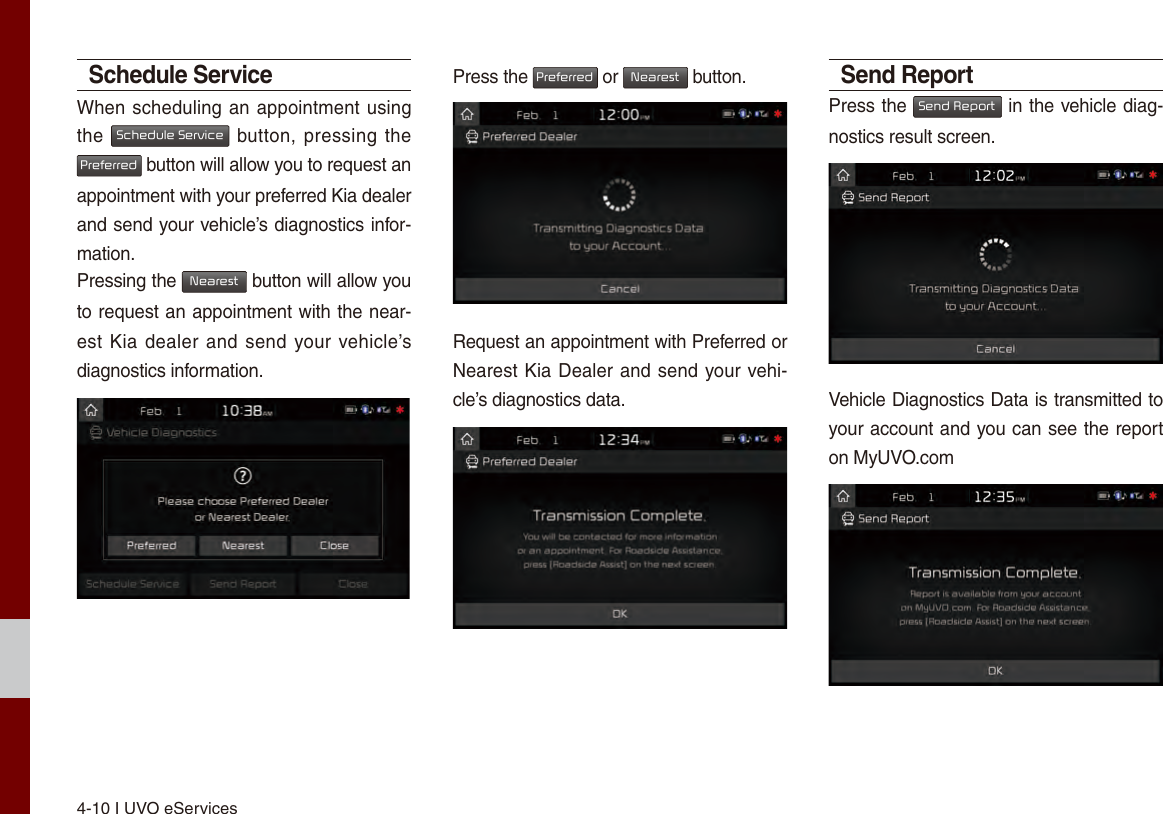 4-10 I UVO eServicesSchedule ServiceWhen scheduling an appointment using the Schedule Service button, pressing  the Preferred button will allow you to request an appointment with your preferred Kia dealer and send your vehicle’s diagnostics infor-mation.Pressing the Nearest button will allow you to request an appointment with the near-est Kia dealer and send your vehicle’s diagnostics information.Press the Preferred or Nearest button.Request an appointment with Preferred or Nearest Kia Dealer and send your vehi-cle’s diagnostics data.Send ReportPress the Send Report in the vehicle diag-nostics result screen. Vehicle Diagnostics Data is transmitted to your account and you can see the report on MyUVO.com