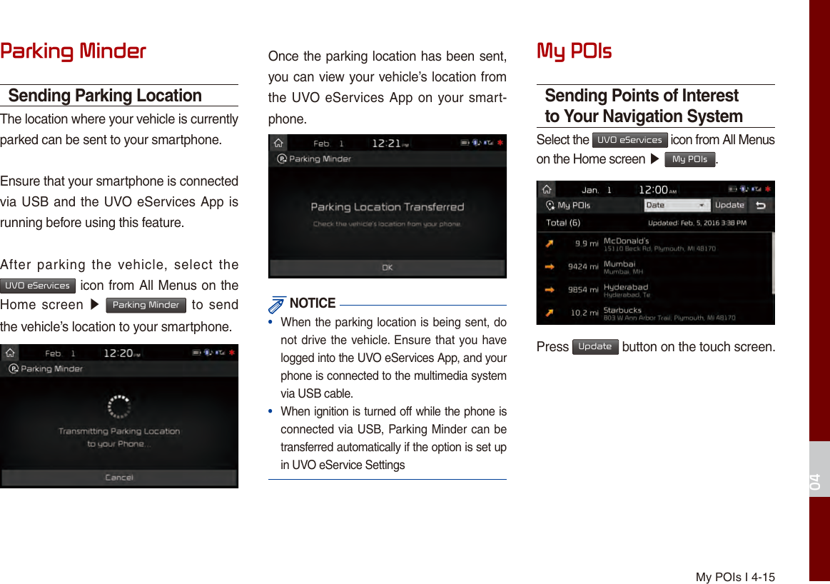 My POIs I 4-1504Parking MinderSending Parking LocationThe location where your vehicle is currently parked can be sent to your smartphone.Ensure that your smartphone is connected via USB and the UVO eServices App is running before using this feature.After  parking  the vehicle,  select  the UVO eServices icon from All Menus on the Home screen  ▶ Parking Minder to  send the vehicle’s location to your smartphone.Once the parking location has been sent, you can view your vehicle’s location from the UVO eServices App on your smart-phone. NOTICE•  When the parking location is being sent, do not drive the vehicle. Ensure that you have logged into the UVO eServices App, and your phone is connected to the multimedia system via USB cable.•  When ignition is turned off while the phone is connected via USB, Parking Minder can be transferred automatically if the option is set up in UVO eService SettingsMy POIsSending Points of Interest to Your Navigation SystemSelect the UVO eServices icon from All Menus on the Home screen ▶ My POIs.Press Update button on the touch screen.