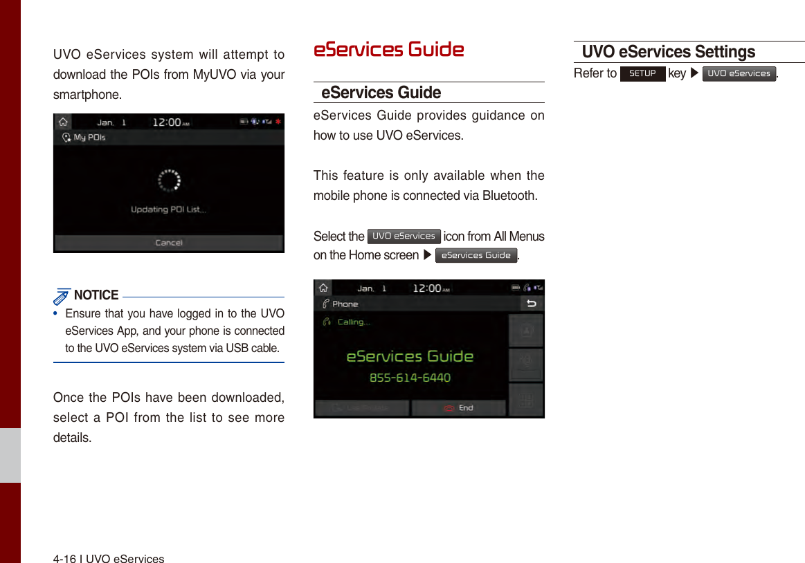 4-16 I UVO eServicesUVO eServices system will  attempt  to download the POIs from MyUVO via your smartphone. NOTICE•  Ensure that you have logged in to the UVO eServices App, and your phone is connected to the UVO eServices system via USB cable.Once the POIs have been downloaded, select a POI from  the list to see more details.eServices GuideeServices GuideeServices Guide provides guidance on how to use UVO eServices.This feature is  only available when the mobile phone is connected via Bluetooth.Select the UVO eServices icon from All Menus on the Home screen ▶ eServices Guide. UVO eServices SettingsRefer to SETUP key ▶ UVO eServices.