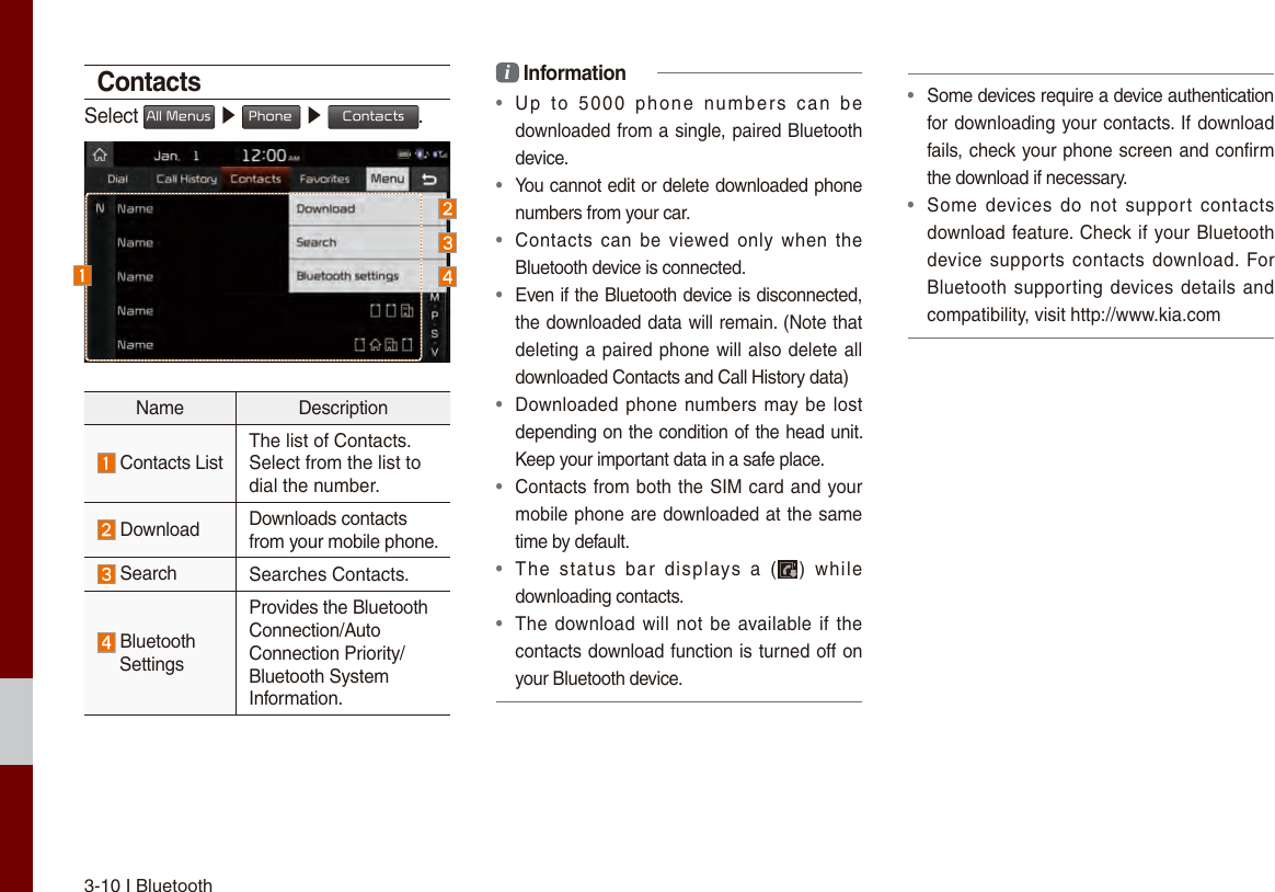 3-10 I Bluetooth ContactsSelect All Menus ▶ Phone  ▶ Contacts.Name Description Contacts ListThe list of Contacts. Select from the list to dial the number. Download  Downloads contacts from your mobile phone. Search Searches Contacts. Bluetooth SettingsProvides the Bluetooth Connection/Auto Connection Priority/Bluetooth System Information.i Information•  Up  to  5000  phone  numbers  can  bedownloaded from a single, paired Bluetooth device.•  You cannot edit or delete downloaded phone numbers from your car.•  Contacts  can  be  viewed only  when  theBluetooth device is connected.•  Even if the Bluetooth device is disconnected, the downloaded data will remain. (Note that deleting a paired phone will also delete alldownloaded Contacts and Call History data)•  Downloaded phone numbers may be lostdepending on the condition of the head unit. Keep your important data in a safe place.•  Contacts from both the SIM card and yourmobile phone are downloaded at the same time by default.•  The  status  bar  displays  a  ( )  whiledownloading contacts.•  The download will not be available if thecontacts download function is turned off on your Bluetooth device.•  Some devices require a device authentication for downloading your contacts. If downloadfails, check your phone screen and confirm the download if necessary.•  Some  devices do  not  support  contactsdownload feature. Check if your Bluetoothdevice supports  contacts  download. ForBluetooth supporting devices details andcompatibility, visit http://www.kia.com