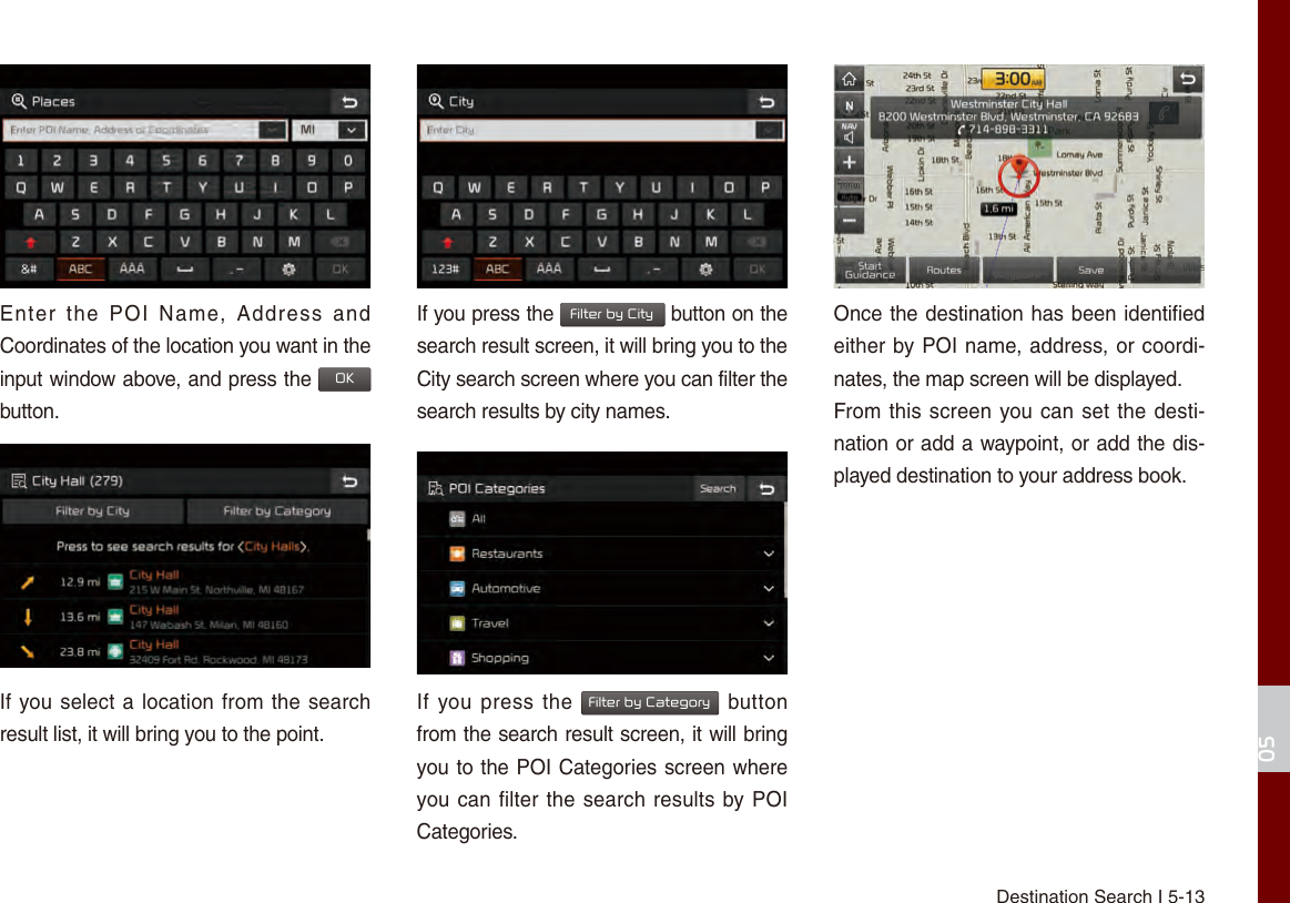 Destination Search I 5-1305Enter  the  POI  Name,  Address  and Coordinates of the location you want in the input window above, and press the OK button.If you select a location from the search result list, it will bring you to the point.If you press the Filter by City button on the search result screen, it will bring you to the City search screen where you can filter the search results by city names.If you press the Filter by Category button from the search result screen, it will bring you to the POI Categories screen where you can filter the search results by POI Categories.Once the destination has been identified either by POI name, address, or coordi-nates, the map screen will be displayed.From this screen you can set the desti-nation or add a waypoint, or add the dis-played destination to your address book.
