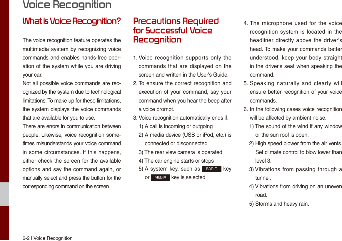 6-2 I Voice RecognitionWhat is Voice Recognition?The voice recognition feature operates the multimedia system by recognizing voice commands and enables hands-free oper-ation of the system while you are driving your car.Not all possible voice commands are rec-ognized by the system due to technological limitations. To make up for these limitations, the system displays the voice commands that are available for you to use.There are errors in communication between people. Likewise, voice recognition some-times misunderstands your voice command in some circumstances. If this happens, either check the screen for the available options and say the command again, or manually select and press the button for the corresponding command on the screen.Precautions Required for Successful Voice Recognition1.  Voice recognition  supports only  thecommands that are displayed on thescreen and written in the User&apos;s Guide.2.  To ensure the correct recognition andexecution of your command, say yourcommand when you hear the beep aftera voice prompt.3.  Voice recognition automatically ends if:1)  A call is incoming or outgoing2)  A media device (USB or iPod, etc.) isconnected or disconnected3)  The rear view camera is operated4)  The car engine starts or stops5)  A system key, such as RADIO keyor MEDIA key is selected4.  The microphone  used  for the  voicerecognition system  is located  in theheadliner directly  above the driver&apos;shead. To make your commands betterunderstood, keep your body straightin the driver&apos;s seat when speaking thecommand.5.  Speaking  naturally  and  clearly  willensure better recognition of your voicecommands.6.  In the following cases voice recognitionwill be affected by ambient noise.1)  The sound of the wind if any windowor the sun roof is open.2)  High speed blower from the air vents. Set climate control to blow lower thanlevel 3.3)  Vibrations from passing through atunnel.4)  Vibrations from driving on an unevenroad.5)  Storms and heavy rain.Voice Recognition