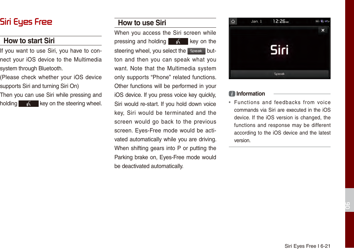 Siri Eyes Free I 6-2106Siri Eyes FreeHow to start SiriIf you want to use Siri, you have to con-nect your iOS device to the Multimedia system through Bluetooth. (Please check whether your iOS device supports Siri and turning Siri On)Then you can use Siri while pressing and holding   key on the steering wheel. How to use SiriWhen you access the Siri screen while pressing and holding   key on the steering wheel, you select the Speak but-ton and  then you can  speak what you want. Note that  the Multimedia  system only supports “Phone” related functions. Other functions will be performed in your iOS device. If you press voice key quickly, Siri would re-start. If you hold down voice key, Siri  would be terminated  and  the screen would  go back to the  previous screen. Eyes-Free mode would be acti-vated automatically while you are driving. When shifting gears into P or putting the Parking brake on, Eyes-Free mode would be deactivated automatically. i Information•  Functions  and  feedbacks  from  voicecommands via Siri are executed in the iOS device. If the iOS version is changed, thefunctions and response may be differentaccording to the iOS device and the latestversion.