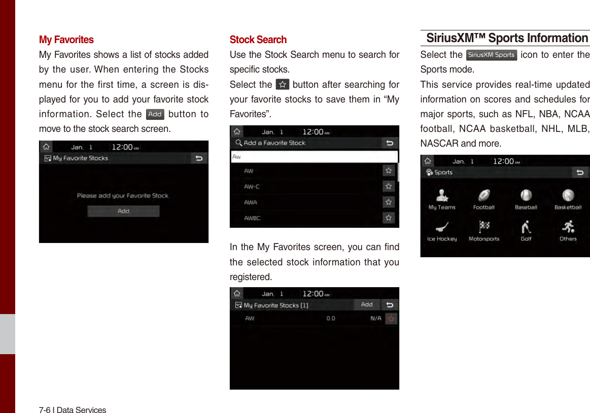 7-6 I Data ServicesMy FavoritesMy Favorites shows a list of stocks added by the user. When entering the Stocks menu for the first time, a screen is dis-played for you to add your favorite stock information. Select  the Add button to move to the stock search screen.Stock SearchUse the Stock Search menu to search for specific stocks.Select the   button after searching for your favorite stocks to save them in “My Favorites”.In the My Favorites screen, you can find the selected stock information that you registered.SiriusXM™ Sports InformationSelect the SiriusXM Sports icon to enter the Sports mode.This service provides real-time updated information on scores and schedules for major sports, such as NFL, NBA, NCAA football, NCAA  basketball, NHL, MLB, NASCAR and more.