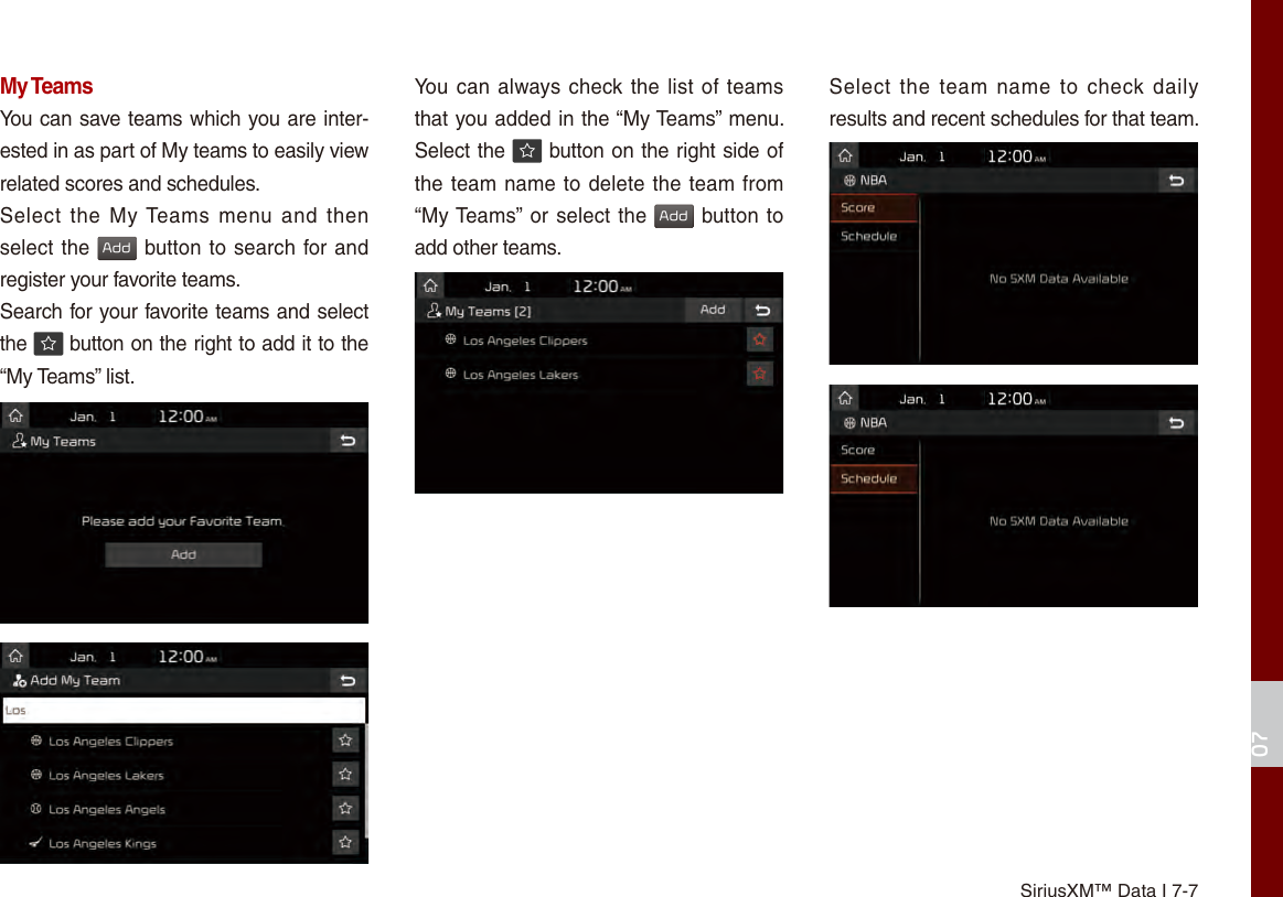 SiriusXM™ Data I 7-707My TeamsYou can save teams which you are inter-ested in as part of My teams to easily view related scores and schedules.Select  the  My Teams menu and  then select the Add button to search for and register your favorite teams.Search for your favorite teams and select the   button on the right to add it to the “My Teams” list.You can always check the list of teams that you added in the “My Teams” menu. Select the   button on the right side of the team name to delete the team from “My Teams” or select the Add button to add other teams. Select  the  team  name  to  check daily results and recent schedules for that team.
