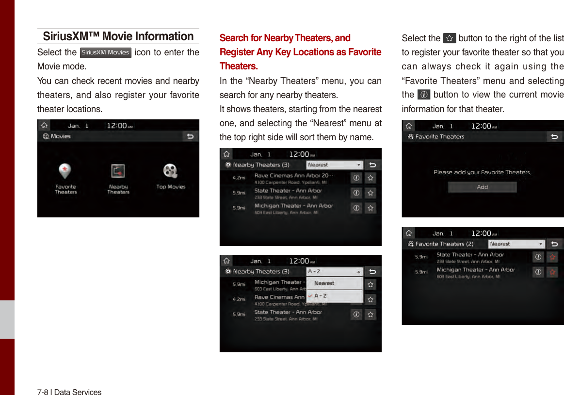 7-8 I Data ServicesSiriusXM™ Movie InformationSelect the SiriusXM Movies icon to enter the Movie mode.You can check recent movies and nearby theaters, and also register your favorite theater locations.Search for Nearby Theaters, and Register Any Key Locations as Favorite Theaters.In the “Nearby Theaters” menu, you can search for any nearby theaters.It shows theaters, starting from the nearest one, and selecting the “Nearest” menu at the top right side will sort them by name. Select the   button to the right of the list to register your favorite theater so that you can  always  check  it  again  using  the “Favorite Theaters” menu and selecting the   button to view the current movie information for that theater.