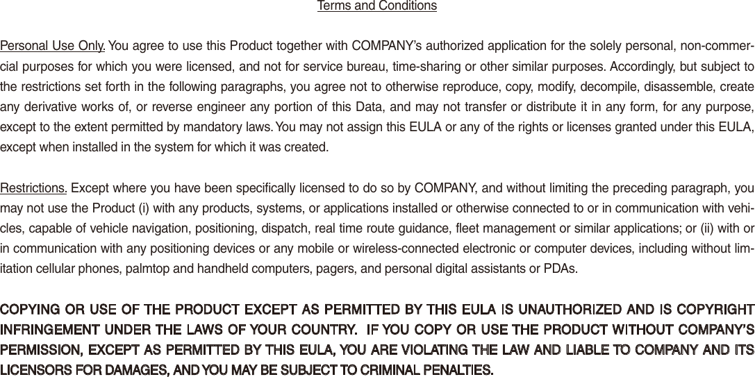 Terms and Conditions Personal Use Only. You agree to use this Product together with COMPANY’s authorized application for the solely personal, non-commer-cial purposes for which you were licensed, and not for service bureau, time-sharing or other similar purposes. Accordingly, but subject to the restrictions set forth in the following paragraphs, you agree not to otherwise reproduce, copy, modify, decompile, disassemble, create any derivative works of, or reverse engineer any portion of this Data, and may not transfer or distribute it in any form, for any purpose, except to the extent permitted by mandatory laws. You may not assign this EULA or any of the rights or licenses granted under this EULA, except when installed in the system for which it was created.Restrictions. Except where you have been specifically licensed to do so by COMPANY, and without limiting the preceding paragraph, you may not use the Product (i) with any products, systems, or applications installed or otherwise connected to or in communication with vehi-cles, capable of vehicle navigation, positioning, dispatch, real time route guidance, fleet management or similar applications; or (ii) with or in communication with any positioning devices or any mobile or wireless-connected electronic or computer devices, including without lim-itation cellular phones, palmtop and handheld computers, pagers, and personal digital assistants or PDAs.COPYING OR USE OF THE PRODUCT EXCEPT AS PERMITTED BY THIS EULA IS UNAUTHORIZED AND IS COPYRIGHT INFRINGEMENT UNDER THE LAWS OF YOUR COUNTRY.  IF YOU COPY OR USE THE PRODUCT WITHOUT COMPANY’S PERMISSION, EXCEPT AS PERMITTED BY THIS EULA, YOU ARE VIOLATING THE LAW AND LIABLE TO COMPANY AND ITS LICENSORS FOR DAMAGES, AND YOU MAY BE SUBJECT TO CRIMINAL PENALTIES.