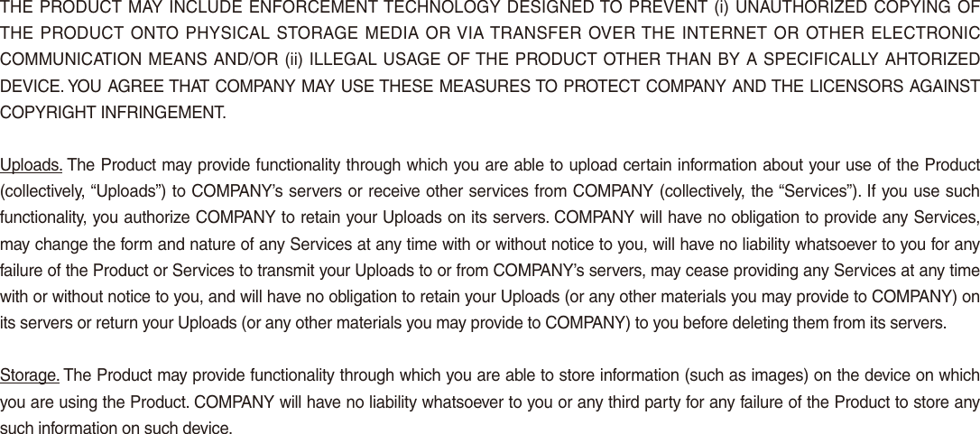 THE PRODUCT MAY INCLUDE ENFORCEMENT TECHNOLOGY DESIGNED TO PREVENT (i) UNAUTHORIZED COPYING OF THE PRODUCT ONTO PHYSICAL STORAGE MEDIA OR VIA TRANSFER OVER THE INTERNET OR OTHER ELECTRONIC COMMUNICATION MEANS AND/OR (ii) ILLEGAL USAGE OF THE PRODUCT OTHER THAN BY A SPECIFICALLY AHTORIZED DEVICE. YOU AGREE THAT COMPANY MAY USE THESE MEASURES TO PROTECT COMPANY AND THE LICENSORS AGAINST COPYRIGHT INFRINGEMENT.Uploads. The Product may provide functionality through which you are able to upload certain information about your use of the Product (collectively, “Uploads”) to COMPANY’s servers or receive other services from COMPANY (collectively, the “Services”). If you use such functionality, you authorize COMPANY to retain your Uploads on its servers. COMPANY will have no obligation to provide any Services, may change the form and nature of any Services at any time with or without notice to you, will have no liability whatsoever to you for any failure of the Product or Services to transmit your Uploads to or from COMPANY’s servers, may cease providing any Services at any time with or without notice to you, and will have no obligation to retain your Uploads (or any other materials you may provide to COMPANY) on its servers or return your Uploads (or any other materials you may provide to COMPANY) to you before deleting them from its servers.Storage. The Product may provide functionality through which you are able to store information (such as images) on the device on which you are using the Product. COMPANY will have no liability whatsoever to you or any third party for any failure of the Product to store any such information on such device.