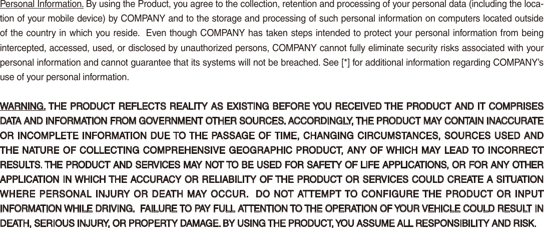 Personal Information. By using the Product, you agree to the collection, retention and processing of your personal data (including the loca-tion of your mobile device) by COMPANY and to the storage and processing of such personal information on computers located outside of the country in which you reside.  Even though COMPANY has taken steps intended to protect your personal information from being intercepted, accessed, used, or disclosed by unauthorized persons, COMPANY cannot fully eliminate security risks associated with your personal information and cannot guarantee that its systems will not be breached. See [*] for additional information regarding COMPANY’s use of your personal information.WARNING. THE PRODUCT REFLECTS REALITY AS EXISTING BEFORE YOU RECEIVED THE PRODUCT AND IT COMPRISES DATA AND INFORMATION FROM GOVERNMENT OTHER SOURCES. ACCORDINGLY, THE PRODUCT MAY CONTAIN INACCURATE OR INCOMPLETE INFORMATION DUE TO THE PASSAGE OF TIME, CHANGING CIRCUMSTANCES, SOURCES USED AND THE NATURE OF COLLECTING COMPREHENSIVE GEOGRAPHIC PRODUCT, ANY OF WHICH MAY LEAD TO INCORRECT RESULTS. THE PRODUCT AND SERVICES MAY NOT TO BE USED FOR SAFETY OF LIFE APPLICATIONS, OR FOR ANY OTHER APPLICATION IN WHICH THE ACCURACY OR RELIABILITY OF THE PRODUCT OR SERVICES COULD CREATE A SITUATION WHERE PERSONAL  INJURY OR DEATH MAY OCCUR.  DO NOT ATTEMPT TO CONFIGURE THE  PRODUCT OR  INPUT INFORMATION WHILE DRIVING.  FAILURE TO PAY FULL ATTENTION TO THE OPERATION OF YOUR VEHICLE COULD RESULT IN DEATH, SERIOUS INJURY, OR PROPERTY DAMAGE. BY USING THE PRODUCT, YOU ASSUME ALL RESPONSIBILITY AND RISK.