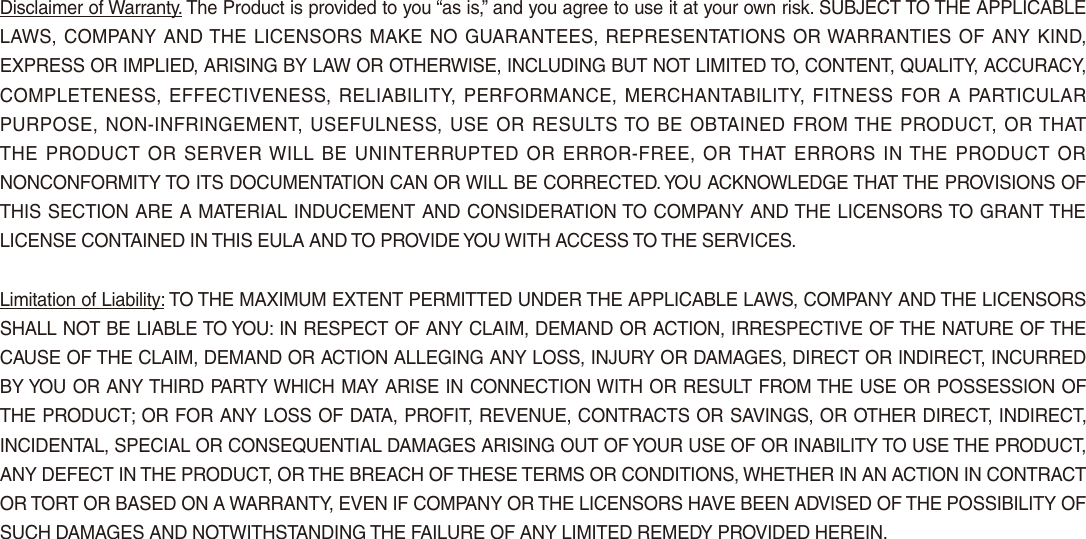 Disclaimer of Warranty. The Product is provided to you “as is,” and you agree to use it at your own risk. SUBJECT TO THE APPLICABLE LAWS, COMPANY AND THE LICENSORS MAKE NO GUARANTEES, REPRESENTATIONS OR WARRANTIES OF ANY KIND, EXPRESS OR IMPLIED, ARISING BY LAW OR OTHERWISE, INCLUDING BUT NOT LIMITED TO, CONTENT, QUALITY, ACCURACY, COMPLETENESS, EFFECTIVENESS, RELIABILITY, PERFORMANCE, MERCHANTABILITY, FITNESS  FOR A  PARTICULAR PURPOSE, NON-INFRINGEMENT, USEFULNESS, USE OR RESULTS TO BE OBTAINED FROM THE PRODUCT, OR THAT THE PRODUCT OR  SERVER WILL BE UNINTERRUPTED OR ERROR-FREE, OR THAT ERRORS IN THE PRODUCT OR NONCONFORMITY TO ITS DOCUMENTATION CAN OR WILL BE CORRECTED. YOU ACKNOWLEDGE THAT THE PROVISIONS OF THIS SECTION ARE A MATERIAL INDUCEMENT AND CONSIDERATION TO COMPANY AND THE LICENSORS TO GRANT THE LICENSE CONTAINED IN THIS EULA AND TO PROVIDE YOU WITH ACCESS TO THE SERVICES. Limitation of Liability: TO THE MAXIMUM EXTENT PERMITTED UNDER THE APPLICABLE LAWS, COMPANY AND THE LICENSORS SHALL NOT BE LIABLE TO YOU: IN RESPECT OF ANY CLAIM, DEMAND OR ACTION, IRRESPECTIVE OF THE NATURE OF THE CAUSE OF THE CLAIM, DEMAND OR ACTION ALLEGING ANY LOSS, INJURY OR DAMAGES, DIRECT OR INDIRECT, INCURRED BY YOU OR ANY THIRD PARTY WHICH MAY ARISE IN CONNECTION WITH OR RESULT FROM THE USE OR POSSESSION OF THE PRODUCT; OR FOR ANY LOSS OF DATA, PROFIT, REVENUE, CONTRACTS OR SAVINGS, OR OTHER DIRECT, INDIRECT, INCIDENTAL, SPECIAL OR CONSEQUENTIAL DAMAGES ARISING OUT OF YOUR USE OF OR INABILITY TO USE THE PRODUCT, ANY DEFECT IN THE PRODUCT, OR THE BREACH OF THESE TERMS OR CONDITIONS, WHETHER IN AN ACTION IN CONTRACT OR TORT OR BASED ON A WARRANTY, EVEN IF COMPANY OR THE LICENSORS HAVE BEEN ADVISED OF THE POSSIBILITY OF SUCH DAMAGES AND NOTWITHSTANDING THE FAILURE OF ANY LIMITED REMEDY PROVIDED HEREIN.